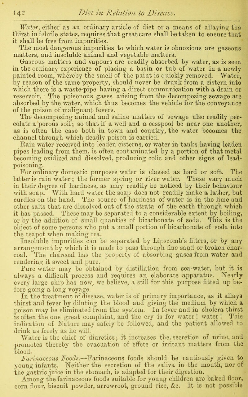 Water, either as an ordinary article of diet or a means of allaying the thirst in febrile states, requires that great care shall betaken to ensure that it shall be free from impurities. The most dangerous impurities to which water is obnoxious are gaseous matters, and insoluble animal and vegetable matters. Gaseous matters and vapours are readily absorbed by water, as is seen in the ordinary experience of placing a basin or tub of water in a newly painted room, whereby the smell of the paint is quickly removed. Water, by reason of the same property, should never be drunk from a cistern into which there is a waste-pipe having a direct communication with a drain or reservoir. The poisonous gases arising from the decomposing sewage are absorbed by the water, which thus becomes the vehicle for the conveyance of the poison of malignant fevers. The decomposing animal and saline matters of sewage also readily per- colate a porous soil; so that if a well and a cesspool be near one another, as is often the case both in town and country, the water becomes the channel through which deadly poison is carried. Rain water received into leaden cisterns, or water in tanks having leaden pipes leading from them, is often contaminated by a portion of that metal becoming oxidized and dissolved, producing colic and other signs of lead- poisoning. For ordinary domestic purposes water is classed as hard or soft. The latter is rain water ; the former spring or river water. These vary muck in their degree of hardness, as may readily be noticed by their behaviour with soap. With hard water the soap does not readily make a lather, but curdles on the hand. The source of hardness of water is in the lime and other salts that are dissolved out of the strata of the earth through which it has passed. These may be separated to a considerable extent by boiling, or by the addition of small quanties of bicarbonate of soda. This is the object of some persons who put a small portion of bicarbonate of soda into the teapot when making tea. Insoluble impurities can be separated by Lipscomb’s filters, or by any arrangement by which it is made to pass through fine sand or broken char- coal. The charcoal has the property of absorbing gases from water and rendering it sweet and pure. Pure water may be obtained by distillation from sea-water, but it is always a difficult process and requires an elaborate apparatus. Nearly every large ship has now, we believe, a still for this purpose fitted up be- fore going a long voyage. In the treatment of disease, water is of primary importance, as it allays thirst and fever by diluting the blood and giving the medium by which a poison may be eliminated from the system. In fever and in cholera thirst is often the one great complaiut, and the cry is for water! water ! This indication of Nature may safely be followed, and the patient allowed to drink as freely as he will. . ^ Water is the chief of diuretics; it increases the( secretion of urine, and promotes thereby the evacuation of effete or irritant matters from the blood. Farinaceous Foods.—Farinaceous foods should be cautiously given to young infants. Neither the secretion of the saliva in the mouth, nor of the gastric juice in the stomach, is adapted for their digestion. Among the farinaceous foods suitable for young children are baked flour, corn flour, biscuit powder, arrowroot, ground rice, &c. It is not possible