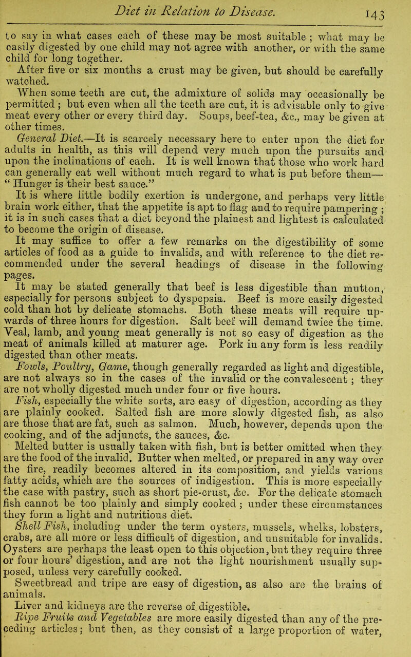 M3 to say in what cases each of these may be most suitable ; what may be easily digested by one child may not agree with another, or with the same child for long together. After five or six months a crust may be given, but should be carefully watched. When some teeth are cut, the admixture of solids may occasionally be permitted; but even when all the teeth are cut, it is advisable only to give meat every other or every third day. Soups, beef-tea, &c., may be given at other times. General Diet.—It is scarcely necessary here to enter upon the diet for adults in health, as this will depend very much upon the pursuits and upon the inclinations of each. It is well known that those who work hard can generally eat well without much regard to what is put before them— “ Hunger is their best sauce.” It is where little bodily exertion is undergone, and perhaps very little brain work either, that the appetite is apt to flag and to require pampering ; it is in such cases that a diet beyond the plainest and lightest is calculated to become the origin of disease. It may suffice to offer a few remarks on the digestibility of some articles of food as a guide to invalids, and with reference to the diet re- commended under the several headings of disease in the following pages. It may be stated generally that beef is less digestible than mutton, especially for persons subject to dyspepsia. Beef is more easily digested cold than hot by delicate stomachs. Both these meats will require up- wards of three hours for digestion. Salt beef will demand twice the time. Veal, lamb,, and young meat generally is not so easy of digestion as the meat of animals killed at maturer age. Pork in any form is less readily digested than other meats. Fowls, Poultry, Game, though generally regarded as light and digestible, are not always so in the cases of the invalid or the convalescent; they are not wholly digested much under four or five hours. Fish, especially the white sorts, are easy of digestion, according as they are plainly cooked. Salted fish are more slowly digested fish, as also are those that are fat, such as salmon. Much, however, depends upon the cooking, and of the adjuncts, the sauces, &c. Melted butter is usually taken with fish, but is better omitted when they are the food of the invalid. Butter when melted, or prepared in any way over the fire., readily becomes altered in its composition, and yields various fatty acids, which are the sources of indigestion. This is more especially the case with pastry, such as short pie-crust, &c. For the delicate stomach fish cannot be too plainly and simply cooked; under these circumstances they form a light and nutritious diet. Shell Fish, including under the term oysters, mussels, whelks, lobsters, crabs, are all more or less difficult of digestion, and unsuitable for invalids. Oysters are perhaps the least open to this objection, but they require three or four hours’ digestion, and are not the light nourishment usually sup- posed, unless very carefully cooked. Sweetbread and tripe are easy of digestion, as also are the brains of animals. Liver and kidneys are the reverse of. digestible. Pipe Fruits and Vegetables are more easily digested than any of the pre- ceding articles; but then, as they consist of a large proportion of water,