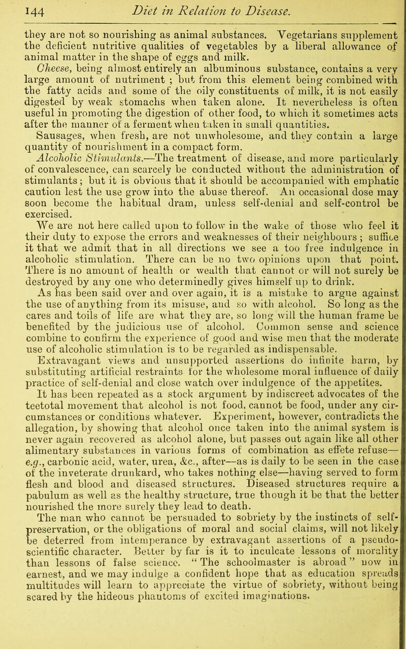 they are not so nourishing as animal substances. Vegetarians supplement the deficient nutritive qualities of vegetables by a liberal allowance of animal matter in the shape of eggs and milk. Cheese, being almost entirely an albuminous substance, contains a very large amount of nutriment ; but from this element being combined with the fatty acids and some of the oily constituents of milk, it is not easily digested by weak stomachs when taken alone. It nevertheless is often useful in promoting the digestion of other food, to which it sometimes acts after the manner of a ferment when taken in small quantities. Sausages, when fresh, are not unwholesome, and they contain a large quantity of nourishment in a compact form. Alcoholic Stimulants.—The treatment of disease, and more particularly of convalescence, can scarcely be conducted without the administration of stimulants; but it is obvious that it should be accompanied with emphatic caution lest the use grow into the abuse thereof. An occasional dose may soon become the habitual dram, unless self-denial and self-control be exercised. We are not here called upon to follow in the wake of those who feel it their duty to expose the errors and weaknesses of their neighbours ; suffice it that we admit that in all directions we see a too free indulgence in alcoholic stimulation. There can be no two opinions upon that point. There is no amount of health or wealth that cannot or will not surely be destroyed by any one who determinedly gives himself up to drink. As has been said over and over again, it is a mistake to argue against the use of anything from its misuse, and so with alcohol. So long as the cares and toils of life are what they are, so long will the human frame be benefited by the judicious use of alcohol. Common sense and science combine to confirm the experience of good and wise men that the moderate use of alcoholic stimulation is to be regarded as indispensable. Extravagant views and unsupported assertions do infinite harm, by substituting artificial restraints for the wholesome moral influence of daily practice of self-denial and close watch over indulgence of the appetites. It has been repeated as a stock argument by indiscreet advocates of the teetotal movement that alcohol is not food, cannot be food, under any cir- cumstances or conditions whatever. Experiment, however, contradicts the allegation, by showing that alcohol once taken into the animal system is never again recovered as alcohol alone, but passes out again like all other alimentary substances in various forms of combination as effete refuse— e.g., carbonic acid, water, urea, &c., after—as is daily to be seen in the case of the inveterate drunkard, who takes nothing else—having served to form flesh, and blood and diseased structures. Diseased structures require a pabulum as well as the healthy structure, true though it be that the better nourished the more surely they lead to death. The man who cannot be persuaded to sobriety by the instincts of self- preservation, or the obligations of moral and social claims, will not likely be deterred from intemperance by extravagant assertions of a pseudo- scientific character. Better by far is it to inculcate lessons of morality than lessons of false science. “ The schoolmaster is abroad ” now in earnest, and we may indulge a confident hope that as education spreads multitudes will learn to appreciate the virtue of sobriety, without being scared by the hideous phantoms of excited imaginations.