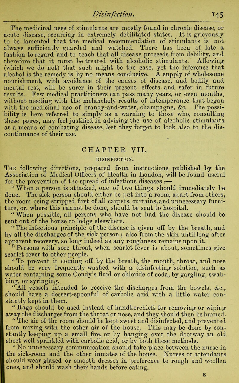 The medicinal uses of stimulants are mostly found in chronic disease, or acute disease, occurring in extremely debilitated states. It is grievously to be lamented that the medical recommendation of stimulants is not always sufficiently guarded and watched. There has been of late a fashion to regard and to teach that all disease proceeds from debility, and therefore that it must be treated with alcoholic stimulants. Allowing (which we do not) that such might be the case, yet the inference that alcohol is the remedy is by no means conclusive. A supply of wholesome nourishment, with avoidance of the causes of disease, and bodily and mental rest, will be surer in their present effects and safer in future results. Few medical practitioners can pass many years, or even months, without meeting with the melancholy results of intemperance that began with the medicinal use of brandy-and-water, champagne, &c. The possi- bility is here referred to simply as a warning to those who, consulting these pages, may feel justified in advising the use of alcoholic stimulants as a means of combating disease, lest they forget to look also to the dis- continuance of their use. CHAPTER VII. DISINFECTION. The following directions, prepared from instructions published by the Association of Medical Officers of Health in London, will be found useful for the prevention of the spread of infectious diseases :— “ When a person is attacked, one of two things should immediately be done. The sick person should either be put into a room, apart from others, the room being stripped first of all carpets, curtains, and unnecessary furni- ture, or, where this cannot be done, should be sent to hospital. “When possible, all persons who have not had the disease should be sent out of the house to lodge elsewhere. “ The infectious principle of the disease is given off by the breath, and by all the discharges of the sick person ; also from the skin until long after apparent recovery, so long indeed as any roughness remains upon it. “ Persons with sore throat, when scarlet fever is about, sometimes give scarlet fever to other people. “ To prevent it coming off by the breath, the mouth, throat, and nose should be very frequently washed with a disinfecting solution, such as water containing some Condy’s fluid or chloride of soda, by gargling, swab- bing, or syringing. “All vessels intended to receive the discharges from the bowels, &c., should have a dessert-spoonful of carbolic acid with a little water con- stantly kept in them. “ Rags should be used instead of handkerchiefs for removing or wiping away the discharges from the throat or nose, and they should then be burned. “ The air of the room should be kept sweet and disinfected, and prevented from mixing with the other air of the house. This may be done by con- stantly keeping up a small fire, or by hanging over the doorway an old sheet well sprinkled with carbolic acid, or by both these methods. “No unnecessary communication should take place between the nurse in the sick-room and the other inmates of the house. Nurses or attendants should wear glazed or smooth dresses in preference to rough and woollen ones, and should wash their hands before eating. K