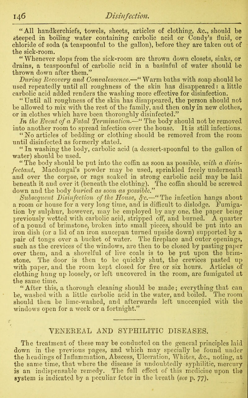 “All handkerchiefs, towels, sheets, articles of clothing, &c., should be steeped in boiling water containing carbolic acid or Condy’s fluid, or chloride of soda (a teaspoonful to the gallon), before they are taken out of the sick-room. “ Whenever slops from the sick-room are thrown down closets, sinks, or drains, a teaspoonful of carbolic acid in a basinful of water should be thrown down after them.” During Recovery and Convalescence“ Warm baths with soap should be used repeatedly until all roughness of the skin has disappeared: a little carbolic acid added renders the washing more effective for disinfection. “ Until all roughness of the skin has disappeared, the person should not be allowed to mix with the rest of the family, and then only in new clothes, or in clothes which have been thoroughly disinfected.” In the Event of a Fatal Termination.— l The body should not be removed into another room to spread infection over the house. It is still infectious. “No articles of bedding or clothing should be removed from the room until disinfected as formerly stated. “ In washing the body, carbolic acid (a dessert-spoonful to the gallon of water) should be used. “ The body should be put into the coffin as soon as possible, vjith a disin- fectant. Macdougal’s powder may be used, sprinkled freely underneath and over the corpse, or rags soaked in strong carbolic acid may be laid beneath it and over it (beneath the clothing). The coffin should be screwed down and the body buried as soon as possible.” Subsequent Disinfection of the House, Sfc.—“ The infection hangs about a room or house for a very long time, and is difficult to dislodge. Fumiga- tion by sulphur, however, may be employed by any one, the paper being previously wetted with carbolic acid, stripped off, and burned. A quarter of a pound of brimstone, broken into small pieces, should be put into an iron dish (or a lid of an iron saucepan turned upside down) supported by a pair of tongs over a bucket of water. The fireplace and outer openings, such as the crevices of the windows, are then to be closed by pasting paper over them, and a shovelful of live coals is to be put upon the brim- stone. The door is then to be quickly shut, the crevices pasted up with paper, and the room kept closed for five or six hours. Articles of clothing hung up loosely, or left uncovered in the room, are fumigated at the same time. “ After this, a thorough cleaning should be made; everything that can be, washed with a little carbolic acid in the water, and boiled. The room should then be lime-washed, and afterwards left unoccupied with the windows open for a week or a fortnight.” VENEBEAL AND SYPHILITIC DISEASES. The treatment of these may be conducted on the general principles laid down in the previous pages, and which may specially be found under the headings of Inflammation, Abscess, Ulceration, Whites, &c., noting, at the same time, that where the disease is undoubtedly syphilitic, mercury is an indispensable remedy. The full effect of this medicine upon the system is indicated by a peculiar fetor in the breath (see p. 77).
