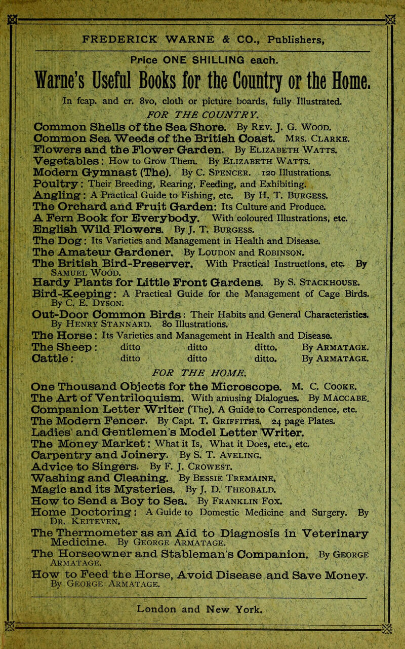Price ONE SHILLING each. fame’s Useful Books for the Country or the Home. In fcap. and cr. 8vo, cloth or picture boards, fully Illustrated. FOR THE COUNTRY. Common Shells of the Sea Shore. By Rev. J. g. Wood. Common Sea Weeds of the British Coast. Mrs. Clarke. Flowers and the Flower Garden. By Elizabeth Watts. Vegetables: How to Grow Them. By Elizabeth Watts. Modern Gymnast (The). By C. Spencer. 120 Illustrations. Poultry: Their Breeding, Rearing, Feeding, and Exhibiting. Angling : A Practical Guide to Fishing, etc. By H. T. Burgess. The Orchard and Fruit Garden: Its Culture and Produce. A Fern Book for Everybody. With coloured Illustrations, etc. English Wild Flowers. By J. T. Burgess. The Dog: Its Varieties and Management in Health and Disease. The Amateur Gardener. By Loudon and Robinson. The British Bird-Preserver. With Practical Instructions, etc. By Samuel Wood. Hardy Plants for Little Front Gardens. By S. Stackhouse. Bird-Keeping: A Practical Guide for the Management of Cage Birds. By C. E. Dyson. Out-Door Common Birds: Their Habits and General Characteristics. By Henry Stannard. 80 Illustrations. The Horse : Its Varieties and Management in Health and Disease. The Sheep: ditto ditto ditto. By Arm at age. Cattle: ditto ditto ditto. By Armatage. FOR THE HOME. One Thousand Objects for the Microscope. M. C. Cooke. The Art of Ventriloquisrp. With amusing Dialogues. By Maccabe. Companion Letter Writer (The). A Guide to Correspondence, etc. The Modern Fencer. By Capt. T. Griffiths. 24 page Plates. Ladies’ and Gentlemen’s Model Letter Writer. The Money Market: What it Is, What it Does, etc., etc. Carpentry and Joinery. By S. T. Aveling. Advice to Singers. By F. j. Crowest. Washing and Cleaning. By Bessie Tremaine. Magic and its Mysteries. By J. D. Theobald. How to Send a Boy to Sea. By Franklin Fox. Home Doctoring: A Guide to Domestic Medicine and Surgery. By Dr. Keiteven. The Thermometer as an Aid to Diagnosis in Veterinary Medicine. By George Armatage, The Horseowner and Stableman’s Companion. By George Armatage. How to Feed the Horse, Avoid Disease and Save Money. By George Armatage.
