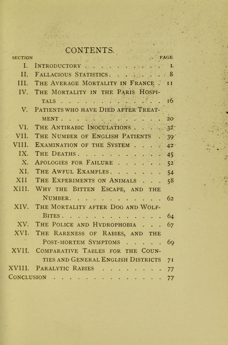 CONTENTS. SECTION . - PAGE I. Introductory i. II. Fallacious Statistics . 8 III. The Average Mortality in France u IV. The Mortality in the Paris Hospi- tals ....'.. 16 V. Patients who have Died after Treat- ment 20 VI. The Antirabic Inoculations .... .32; VII. The Number of English Patients . 39 ' VIII. Examination of the System . . . . 42 IX. The Deaths 45 X. Apologies for Failure 52 XI. The Awful Examples 54 XII The Experiments on Animals ... 58 XIII. Why the Bitten Escape, and the Number 62 XIV. The Mortality after Dog and Wolf- Bites 64 XV. The Police and Hydrophobia ... 67 XVI. The Rareness of Rabies, and the Post-mortem Symptoms 69 XVII. Comparative Tables for the Coun- ties and General English Districts 71 XVIII. Paralytic Rabies 77 Conclusion 77