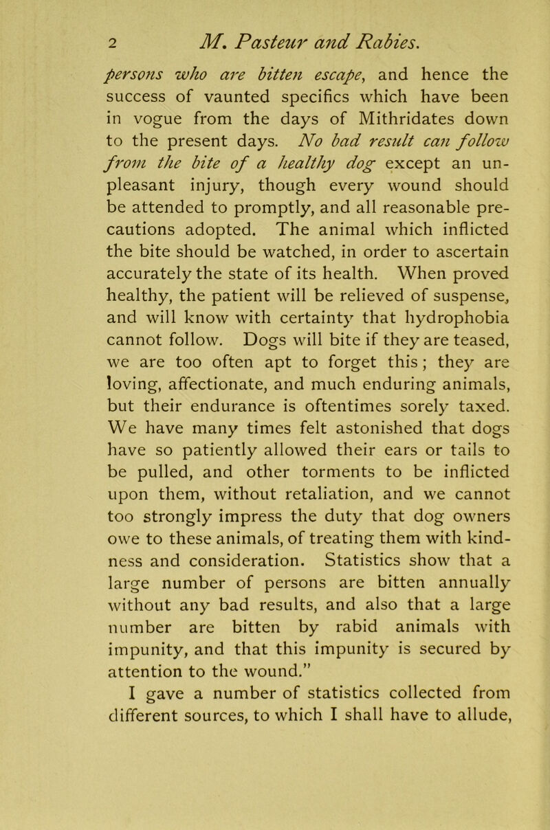 persons who are bitten escape, and hence the success of vaunted specifics which have been in vogue from the days of Mithridates down to the present days. No bad result can follow from the bite of a healthy dog except an un- pleasant injury, though every wound should be attended to promptly, and all reasonable pre- cautions adopted. The animal which inflicted the bite should be watched, in order to ascertain accurately the state of its health. When proved healthy, the patient will be relieved of suspense, and will know with certainty that hydrophobia cannot follow. Dogs will bite if they are teased, we are too often apt to forget this; they are loving, affectionate, and much enduring animals, but their endurance is oftentimes sorely taxed. We have many times felt astonished that dogs have so patiently allowed their ears or tails to be pulled, and other torments to be inflicted upon them, without retaliation, and we cannot too strongly impress the duty that dog owners owe to these animals, of treating them with kind- ness and consideration. Statistics show that a large number of persons are bitten annually without any bad results, and also that a large number are bitten by rabid animals with impunity, and that this impunity is secured by attention to the wound.” I gave a number of statistics collected from different sources, to which I shall have to allude,