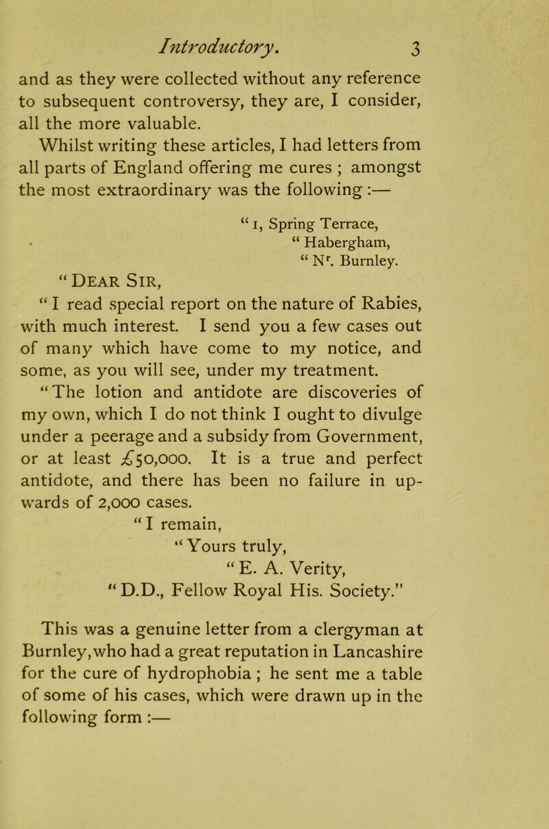 and as they were collected without any reference to subsequent controversy, they are, I consider, all the more valuable. Whilst writing these articles, I had letters from all parts of England offering me cures ; amongst the most extraordinary was the following :— “ i, Spring Terrace, “ Habergham, “ Nr. Burnley. “Dear Sir, “ I read special report on the nature of Rabies, with much interest I send you a few cases out of many which have come to my notice, and some, as you will see, under my treatment. “The lotion and antidote are discoveries of my own, which I do not think I ought to divulge under a peerage and a subsidy from Government, or at least ^50,000. It is a true and perfect antidote, and there has been no failure in up- wards of 2,000 cases. “ I remain, “ Yours truly, “ E. A. Verity, “ D.D., Fellow Royal His. Society.” This was a genuine letter from a clergyman at Burnley,who had a great reputation in Lancashire for the cure of hydrophobia; he sent me a table of some of his cases, which were drawn up in the following form :—