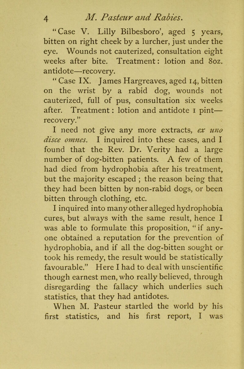 “ Case V. Lilly Bilbesboro’, aged 5 years, bitten on right cheek by a lurcher, just under the eye. Wounds not cauterized, consultation eight weeks after bite. Treatment: lotion and 8oz. antidote—recovery. “ Case IX. James Hargreaves, aged 14, bitten on the wrist by a rabid dog, wounds not cauterized, full of pus, consultation six weeks after. Treatment: lotion and antidote 1 pint— recovery.” I need not give any more extracts, ex uno disce omnes. I inquired into these cases, and I found that the Rev. Dr. Verity had a large number of dog-bitten patients. A few of them had died from hydrophobia after his treatment, but the majority escaped ; the reason being that they had been bitten by non-rabid dogs, or been bitten through clothing, etc. I inquired into many other alleged hydrophobia cures, but always with the same result, hence I was able to formulate this proposition, “ if any- one obtained a reputation for the prevention of hydrophobia, and if all the dog-bitten sought or took his remedy, the result would be statistically favourable.” Here I had to deal with unscientific though earnest men, who really believed, through disregarding the fallacy which underlies such statistics, that they had antidotes. When M. Pasteur startled the world by his first statistics, and his first report, I was