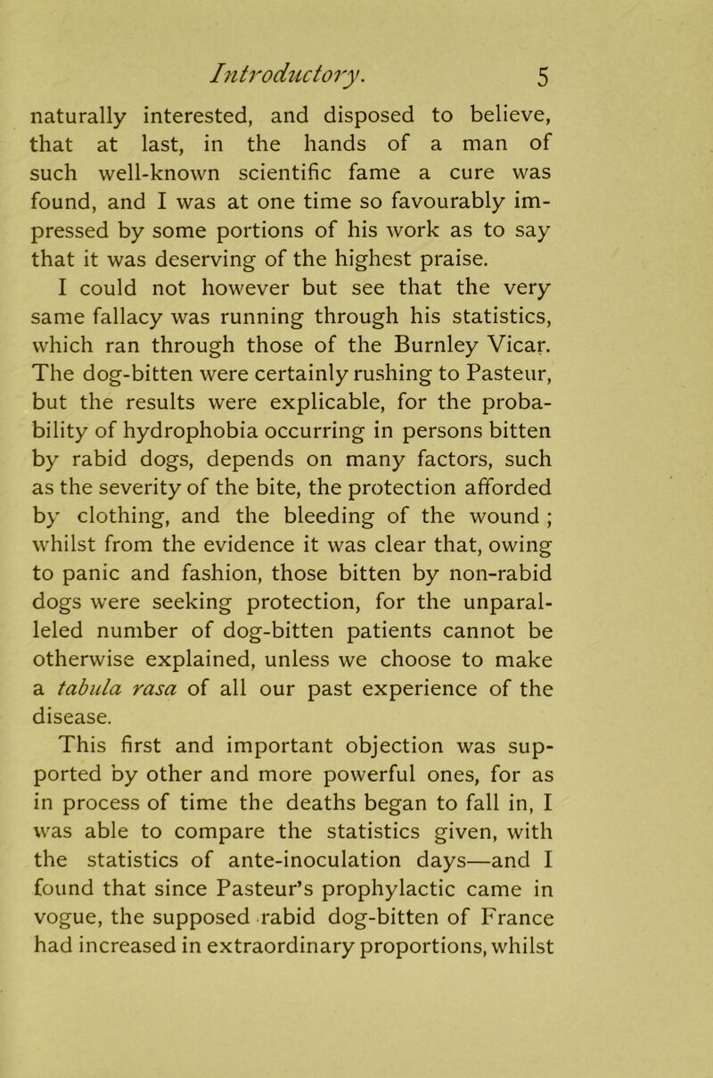 naturally interested, and disposed to believe, that at last, in the hands of a man of such well-known scientific fame a cure was found, and I was at one time so favourably im- pressed by some portions of his work as to say that it was deserving of the highest praise. I could not however but see that the very same fallacy was running through his statistics, which ran through those of the Burnley Vicar. The dog-bitten were certainly rushing to Pasteur, but the results were explicable, for the proba- bility of hydrophobia occurring in persons bitten by rabid dogs, depends on many factors, such as the severity of the bite, the protection afforded by clothing, and the bleeding of the wound ; whilst from the evidence it was clear that, owing to panic and fashion, those bitten by non-rabid dogs wTere seeking protection, for the unparal- leled number of dog-bitten patients cannot be otherwise explained, unless we choose to make a tabula rasa of all our past experience of the disease. This first and important objection was sup- ported by other and more powerful ones, for as in process of time the deaths began to fall in, I was able to compare the statistics given, with the statistics of ante-inoculation days—and I found that since Pasteur’s prophylactic came in vogue, the supposed rabid dog-bitten of France had increased in extraordinary proportions, whilst