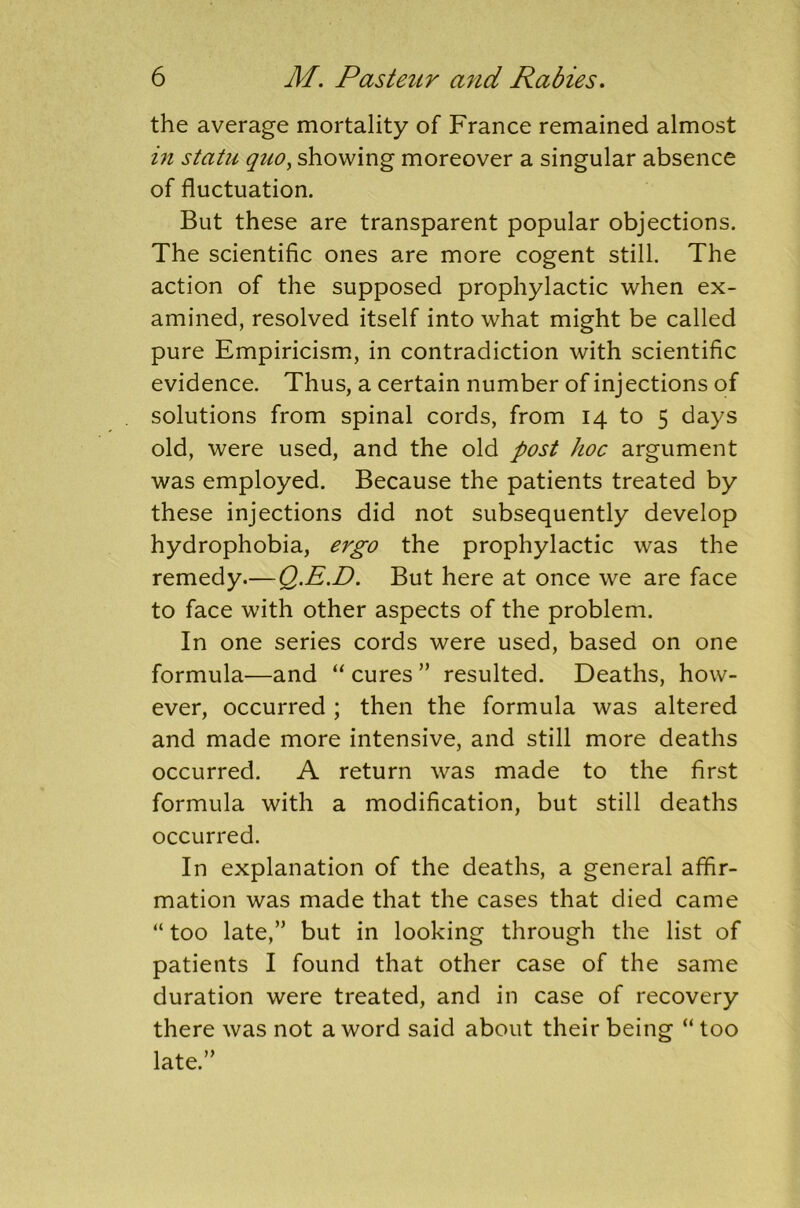 the average mortality of France remained almost in statu quo, showing moreover a singular absence of fluctuation. But these are transparent popular objections. The scientific ones are more cogent still. The action of the supposed prophylactic when ex- amined, resolved itself into what might be called pure Empiricism, in contradiction with scientific evidence. Thus, a certain number of injections of solutions from spinal cords, from 14 to 5 days old, were used, and the old post hoc argument was employed. Because the patients treated by these injections did not subsequently develop hydrophobia, ergo the prophylactic was the remedy.— Q.E.D. But here at once we are face to face with other aspects of the problem. In one series cords were used, based on one formula—and “ cures ” resulted. Deaths, how- ever, occurred ; then the formula was altered and made more intensive, and still more deaths occurred. A return was made to the first formula with a modification, but still deaths occurred. In explanation of the deaths, a general affir- mation was made that the cases that died came “ too late,” but in looking through the list of patients I found that other case of the same duration were treated, and in case of recovery there was not a word said about their being “ too late.”