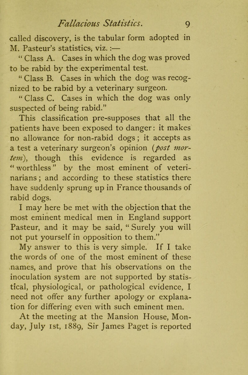 called discovery, is the tabular form adopted in M. Pasteur’s statistics, viz.:— “ Class A. Cases in which the dog was proved to be rabid by the experimental test. “ Class B. Cases in which the dog was recog- nized to be rabid by a veterinary surgeon. “ Class C. Cases in which the dog was only suspected of being rabid.” This classification pre-supposes that all the patients have been exposed to danger: it makes no allowance for non-rabid dogs ; it accepts as a test a veterinary surgeon’s opinion (post mor- tem), though this evidence is regarded as “ worthless ” by the most eminent of veteri- narians ; and according to these statistics there have suddenly sprung up in France thousands of rabid dogs. I may here be met with the objection that the most eminent medical men in England support Pasteur, and it may be said, “ Surely you will not put yourself in opposition to them.” My answer to this is very simple. If I take the words of one of the most eminent of these names, and prove that his observations on the inoculation system are not supported by statis- tical, physiological, or pathological evidence, I need not offer any further apology or explana- tion for differing even with such eminent men. At the meeting at the Mansion House, Mon- day, July 1st, 1889, Sir James Paget is reported