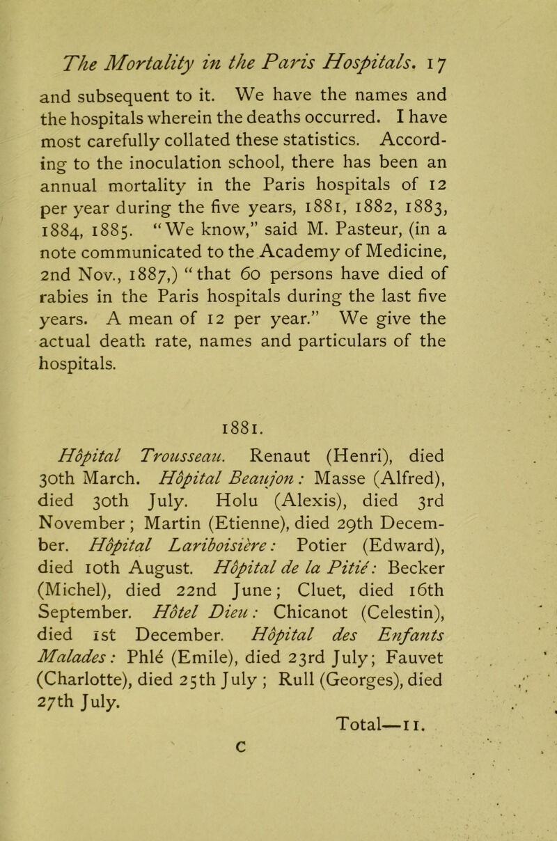 and subsequent to it. We have the names and the hospitals wherein the deaths occurred. I have most carefully collated these statistics. Accord- ing- to the inoculation school, there has been an annual mortality in the Paris hospitals of 12 per year during the five years, 1881, 1882, 1883, 1884, 1885. “We know,” said M. Pasteur, (in a note communicated to the Academy of Medicine, 2nd Nov., 1887,) “that 60 persons have died of rabies in the Paris hospitals during the last five years. A mean of 12 per year.” We give the actual death rate, names and particulars of the hospitals. 1881. Hopital Trousseau. Renaut (Henri), died 30th March. Hopital Beaujon: Masse (Alfred), died 30th July. Holu (Alexis), died 3rd November; Martin (Etienne), died 29th Decem- ber. Hopital Lariboisiere: Potier (Edward), died 10th August. Hopital de la Pitie: Becker (Michel), died 22nd June; Cluet, died 16th September. Hotel Dieu: Chicanot (Celestin), died 1st December. Hopital des Enfants Malades: Phle (Emile), died 23rd July; Fauvet (Charlotte), died 25th July ; Rull (Georges), died 27th July. Total—11. c