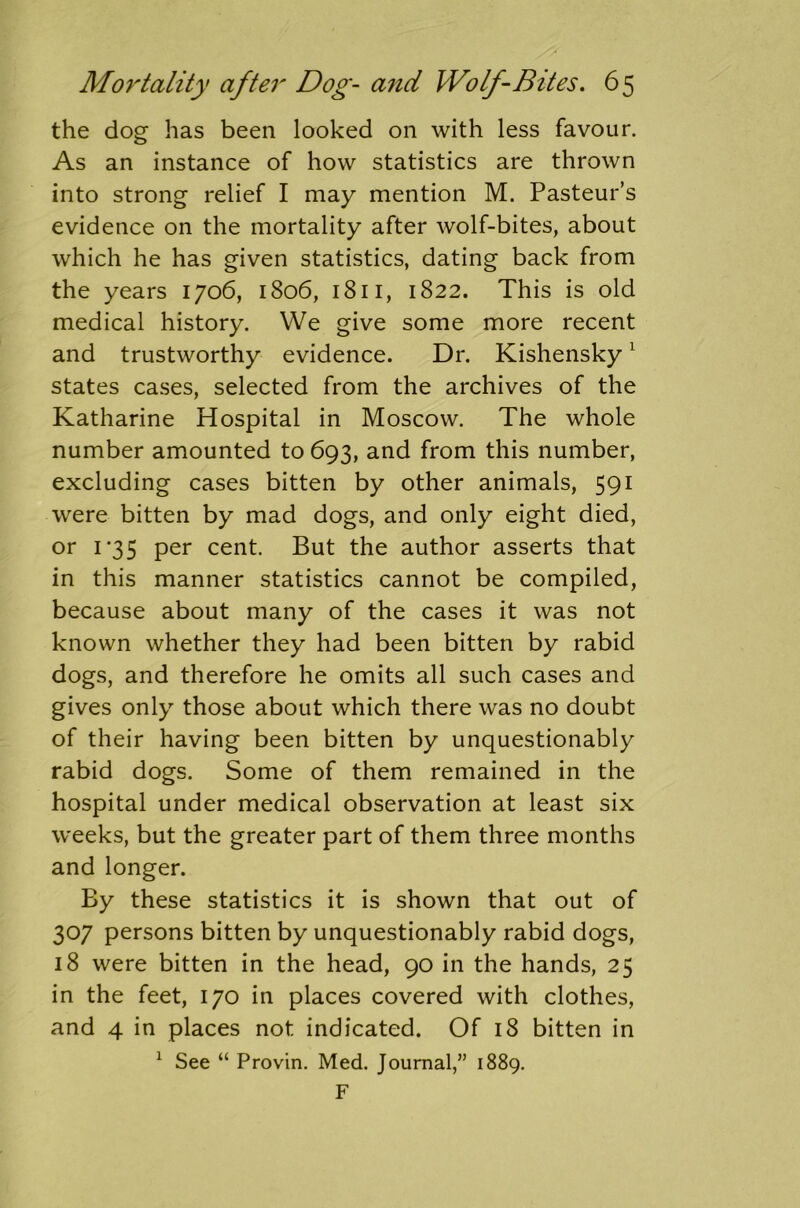 the dog has been looked on with less favour. As an instance of how statistics are thrown into strong relief I may mention M. Pasteur’s evidence on the mortality after wolf-bites, about which he has given statistics, dating back from the years 1706, 1806, 1811, 1822. This is old medical history. We give some more recent and trustworthy evidence. Dr. Kishensky1 states cases, selected from the archives of the Katharine Hospital in Moscow. The whole number amounted to 693, and from this number, excluding cases bitten by other animals, 591 were bitten by mad dogs, and only eight died, or 1*35 per cent. But the author asserts that in this manner statistics cannot be compiled, because about many of the cases it was not known whether they had been bitten by rabid dogs, and therefore he omits all such cases and gives only those about which there was no doubt of their having been bitten by unquestionably rabid dogs. Some of them remained in the hospital under medical observation at least six weeks, but the greater part of them three months and longer. By these statistics it is shown that out of 307 persons bitten by unquestionably rabid dogs, 18 were bitten in the head, 90 in the hands, 25 in the feet, 170 in places covered with clothes, and 4 in places not indicated. Of 18 bitten in 1 See “ Provin. Med. Journal,” 1889. F