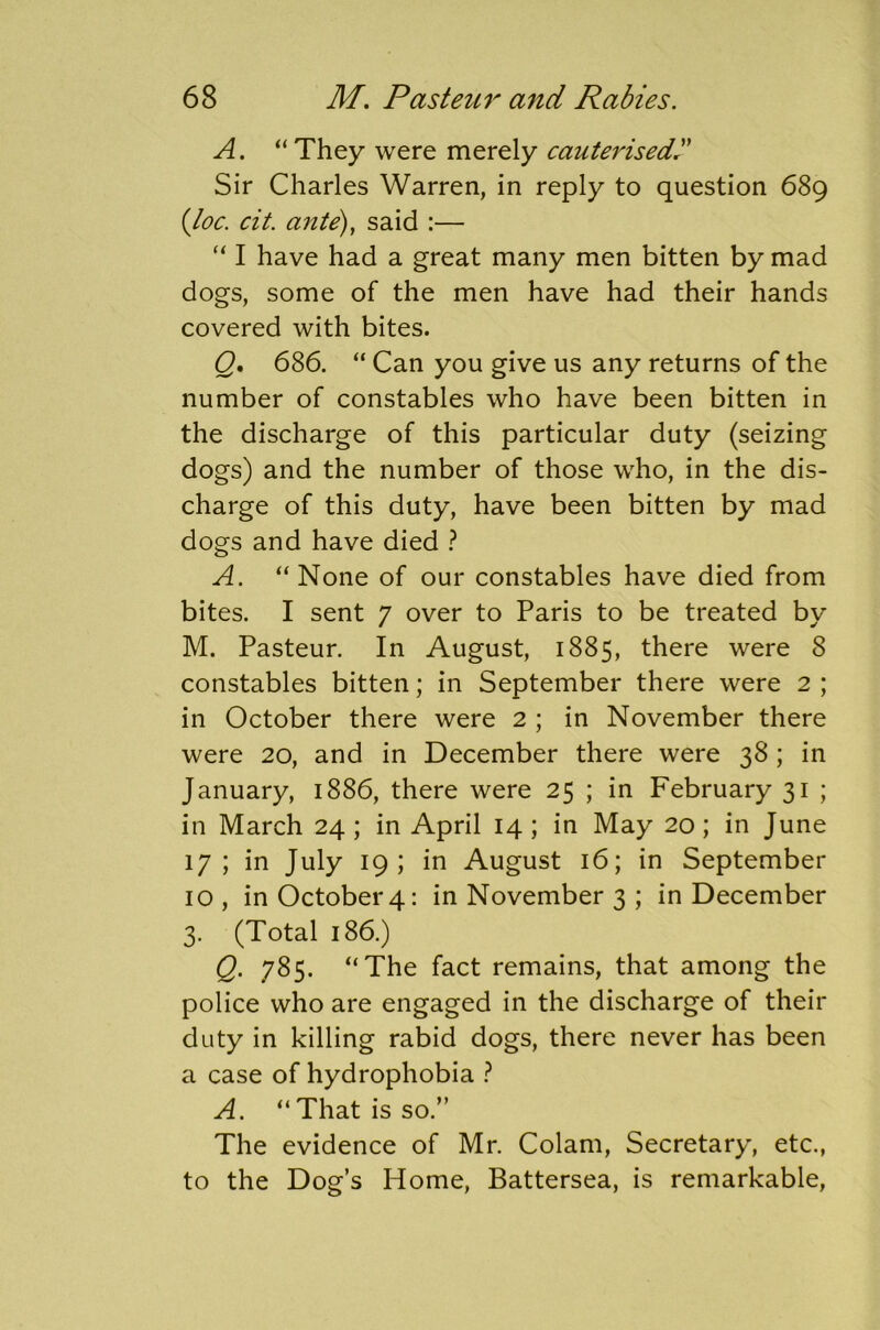 A. “They were merely cauterised? Sir Charles Warren, in reply to question 689 {loc. cit. ante), said :— “ I have had a great many men bitten by mad dogs, some of the men have had their hands covered with bites. Q. 686. “ Can you give us any returns of the number of constables who have been bitten in the discharge of this particular duty (seizing dogs) and the number of those who, in the dis- charge of this duty, have been bitten by mad dogs and have died ? A. “ None of our constables have died from bites. I sent 7 over to Paris to be treated by M. Pasteur. In August, 1885, there were 8 constables bitten; in September there were 2 ; in October there were 2 ; in November there were 20, and in December there were 38; in January, 1886, there were 25 ; in February 31 ; in March 24 ; in April 14 ; in May 20; in June 17; in July 19; in August 16; in September 10, inOctobei'4: in November 3 ; in December 3. (Total 186.) Q. 785. “The fact remains, that among the police who are engaged in the discharge of their duty in killing rabid dogs, there never has been a case of hydrophobia ? A. “That is so.” The evidence of Mr. Colam, Secretary, etc., to the Dog’s Home, Battersea, is remarkable,