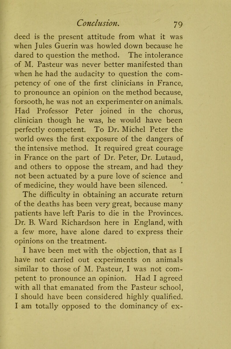 deed is the present attitude from what it was when Jules Guerin was howled down because he dared to question the method. The intolerance of M. Pasteur was never better manifested than when he had the audacity to question the com- petency of one of the first clinicians in France, to pronounce an opinion on the method because, forsooth, he was not an experimenter on animals. Had Professor Peter joined in the chorus, clinician though he was, he would have been perfectly competent. To Dr. Michel Peter the world owes the first exposure of the dangers of the intensive method. It required great courage in France on the part of Dr. Peter, Dr. Lutaud, and others to oppose the stream, and had they not been actuated by a pure love of science and of medicine, they would have been silenced. The difficulty in obtaining an accurate return of the deaths has been very great, because many patients have left Paris to die in the Provinces. Dr. B. Ward Richardson here in England, with a few more, have alone dared to express their opinions on the treatment. I have been met with the objection, that as I have not carried out experiments on animals similar to those of M. Pasteur, I was not com- petent to pronounce an opinion. Had I agreed with all that emanated from the Pasteur school, I should have been considered highly qualified. I am totally opposed to the dominancy of ex-