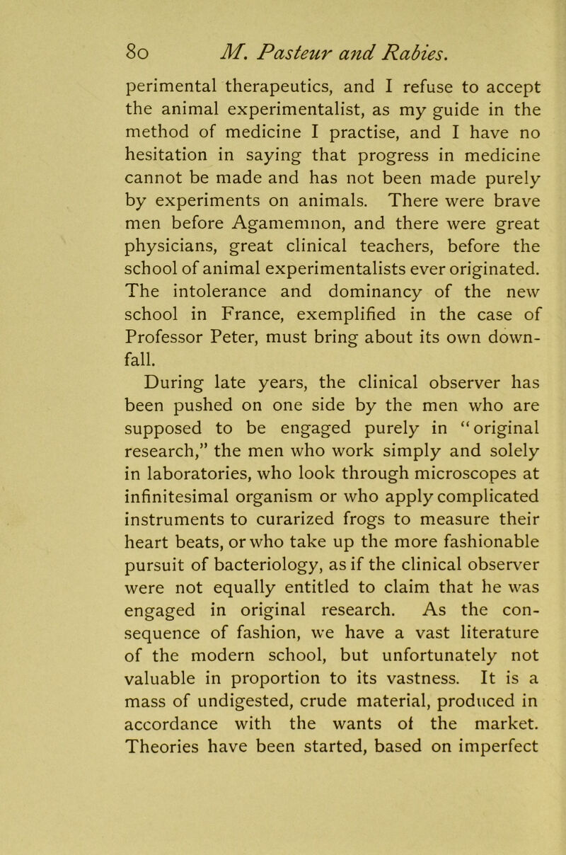 perimental therapeutics, and I refuse to accept the animal experimentalist, as my guide in the method of medicine I practise, and I have no hesitation in saying that progress in medicine cannot be made and has not been made purely by experiments on animals. There were brave men before Agamemnon, and there were great physicians, great clinical teachers, before the school of animal experimentalists ever originated. The intolerance and dominancy of the new school in France, exemplified in the case of Professor Peter, must bring about its own down- fall. During late years, the clinical observer has been pushed on one side by the men who are supposed to be engaged purely in “original research,” the men who work simply and solely in laboratories, who look through microscopes at infinitesimal organism or who apply complicated instruments to curarized frogs to measure their heart beats, or who take up the more fashionable pursuit of bacteriology, as if the clinical observer were not equally entitled to claim that he was engaged in original research. As the con- sequence of fashion, we have a vast literature of the modern school, but unfortunately not valuable in proportion to its vastness. It is a mass of undigested, crude material, produced in accordance with the wants of the market. Theories have been started, based on imperfect