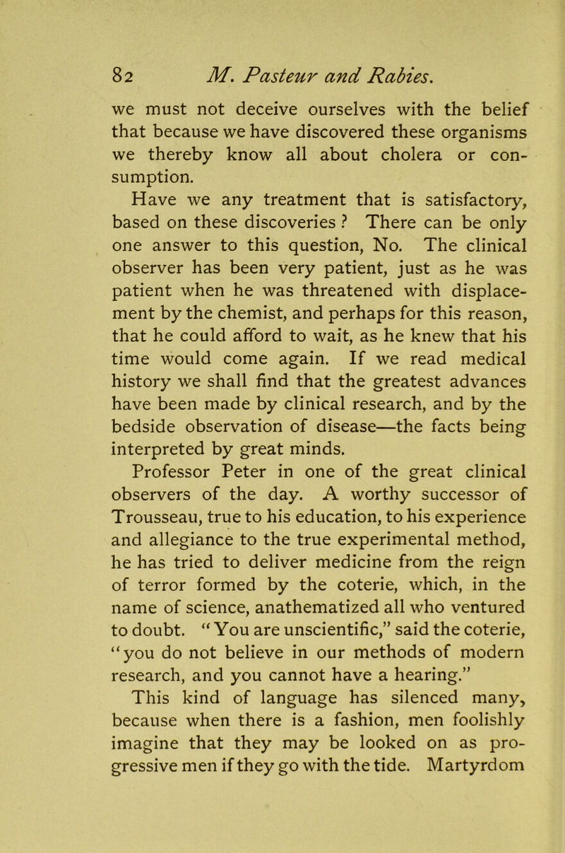 we must not deceive ourselves with the belief that because we have discovered these organisms we thereby know all about cholera or con- sumption. Have we any treatment that is satisfactory, based on these discoveries ? There can be only one answer to this question, No. The clinical observer has been very patient, just as he was patient when he was threatened with displace- ment by the chemist, and perhaps for this reason, that he could afford to wait, as he knew that his time would come again. If we read medical history we shall find that the greatest advances have been made by clinical research, and by the bedside observation of disease—the facts being interpreted by great minds. Professor Peter in one of the great clinical observers of the day. A worthy successor of Trousseau, true to his education, to his experience and allegiance to the true experimental method, he has tried to deliver medicine from the reign of terror formed by the coterie, which, in the name of science, anathematized all who ventured to doubt. “ You are unscientific,” said the coterie, “you do not believe in our methods of modern research, and you cannot have a hearing.” This kind of language has silenced many, because when there is a fashion, men foolishly imagine that they may be looked on as pro- gressive men if they go with the tide. Martyrdom