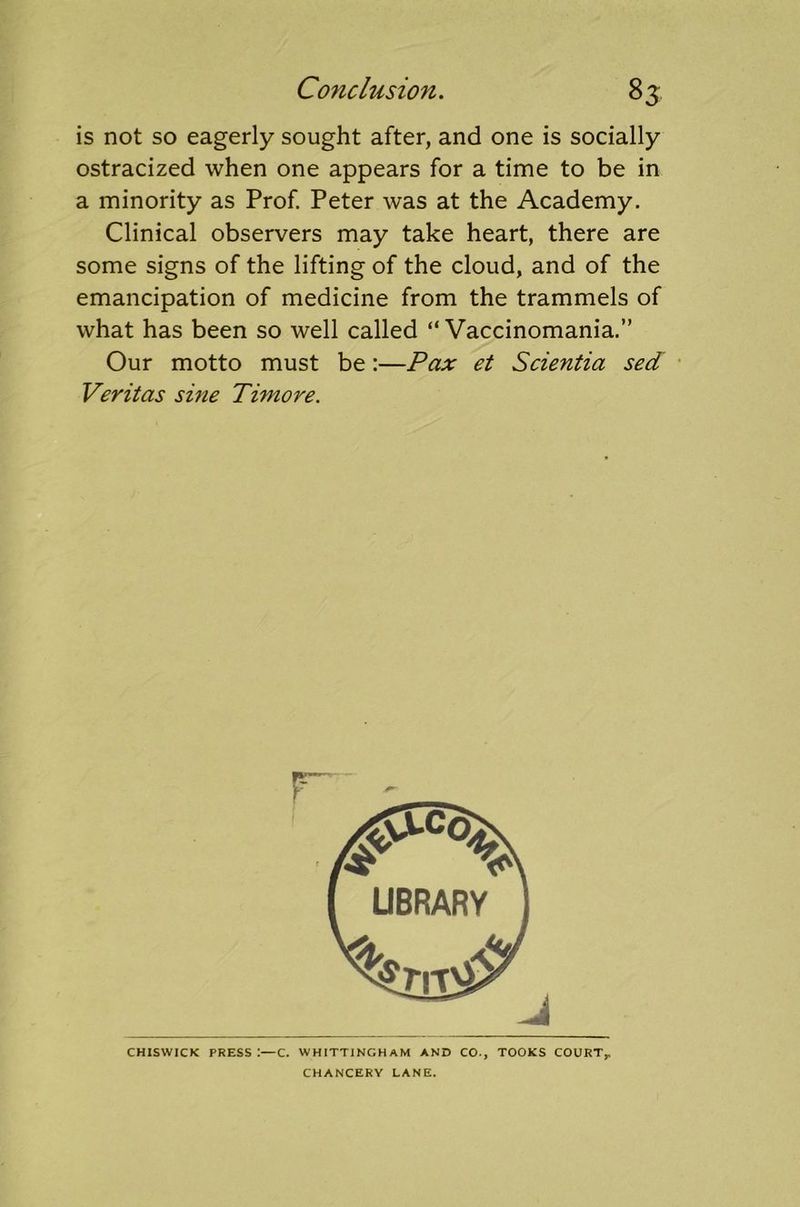 is not so eagerly sought after, and one is socially ostracized when one appears for a time to be in a minority as Prof. Peter was at the Academy. Clinical observers may take heart, there are some signs of the lifting of the cloud, and of the emancipation of medicine from the trammels of what has been so well called “ Vaccinomania.” Our motto must be:—Pax et Scientia sed Veritas sine Timore. CHISWICK PRESS:—C. WHITTINGHAM AND CO., TOOKS COURT,, CHANCERY LANE.