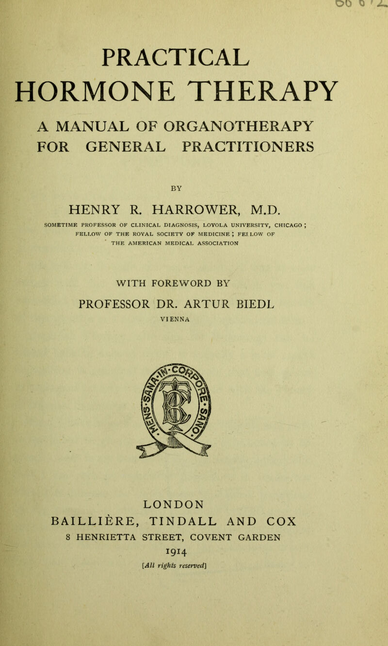 PRACTICAL HORMONE THERAPY A MANUAL OF ORGANOTHERAPY FOR GENERAL PRACTITIONERS HENRY R. HARROWER, M.D. SOMETIME PROFESSOR OF CLINICAL DIAGNOSIS, LOYOLA UNIVERSITY, CHICAGO ; FELLOW OF THE ROYAL SOCIETY OF MEDICINE J FELLOW OF THE AMERICAN MEDICAL ASSOCIATION WITH FOREWORD BY PROFESSOR DR. ARTUR BIEDL VIENNA LONDON BAILLIERE, TINDALL AND COX 8 HENRIETTA STREET, COVENT GARDEN 1914 [All rights reserved]