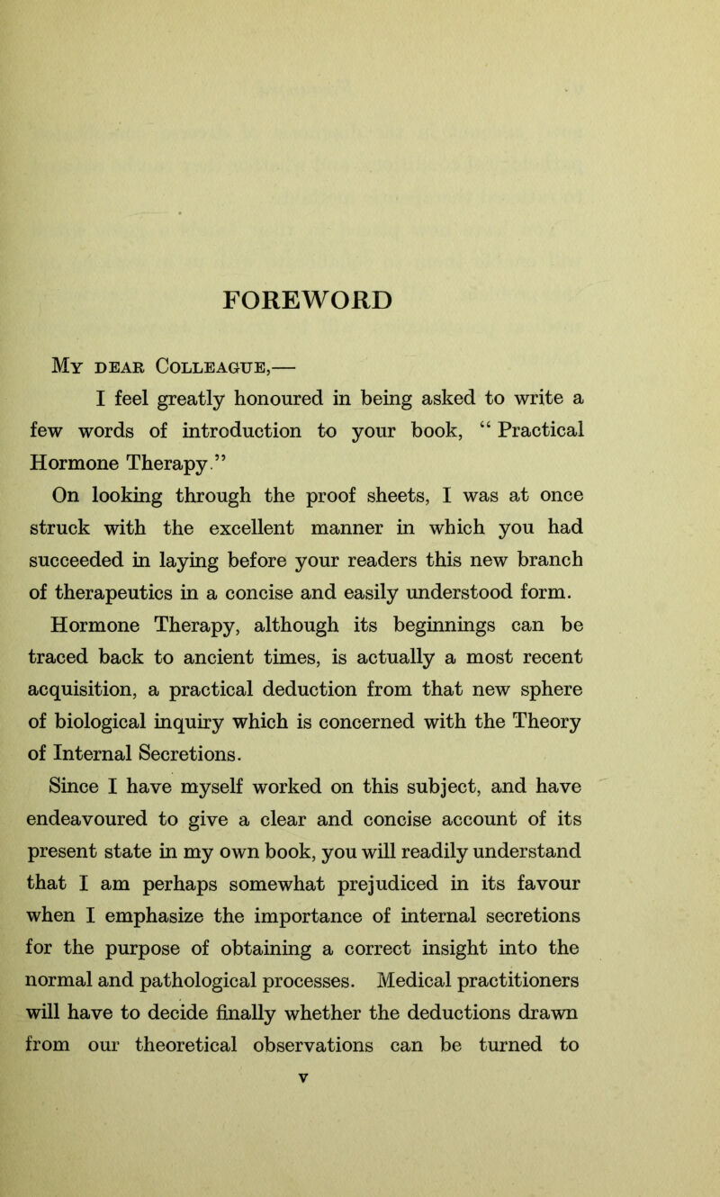 FOREWORD My dear Colleague,— I feel greatly honoured in being asked to write a few words of introduction to your book, “ Practical Hormone Therapy.” On looking through the proof sheets, I was at once struck with the excellent manner in which you had succeeded in laying before your readers this new branch of therapeutics in a concise and easily understood form. Hormone Therapy, although its beginnings can be traced back to ancient times, is actually a most recent acquisition, a practical deduction from that new sphere of biological inquiry which is concerned with the Theory of Internal Secretions. Since I have myself worked on this subject, and have endeavoured to give a clear and concise account of its present state in my own book, you will readily understand that I am perhaps somewhat prejudiced in its favour when I emphasize the importance of internal secretions for the purpose of obtaining a correct insight into the normal and pathological processes. Medical practitioners will have to decide finally whether the deductions drawn from our theoretical observations can be turned to