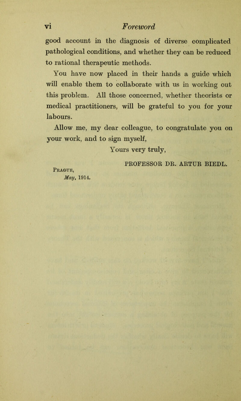 good account in the diagnosis of diverse complicated pathological conditions, and whether they can be reduced to rational therapeutic methods. You have now placed in their hands a guide which will enable them to collaborate with us in working out this problem. All those concerned, whether theorists or medical practitioners, will be grateful to you for your labours. Allow me, my dear colleague, to congratulate you on your work, and to sign myself, Yours very truly, PROFESSOR DR. ARTUR BIEDL. Prague, May, 1914.