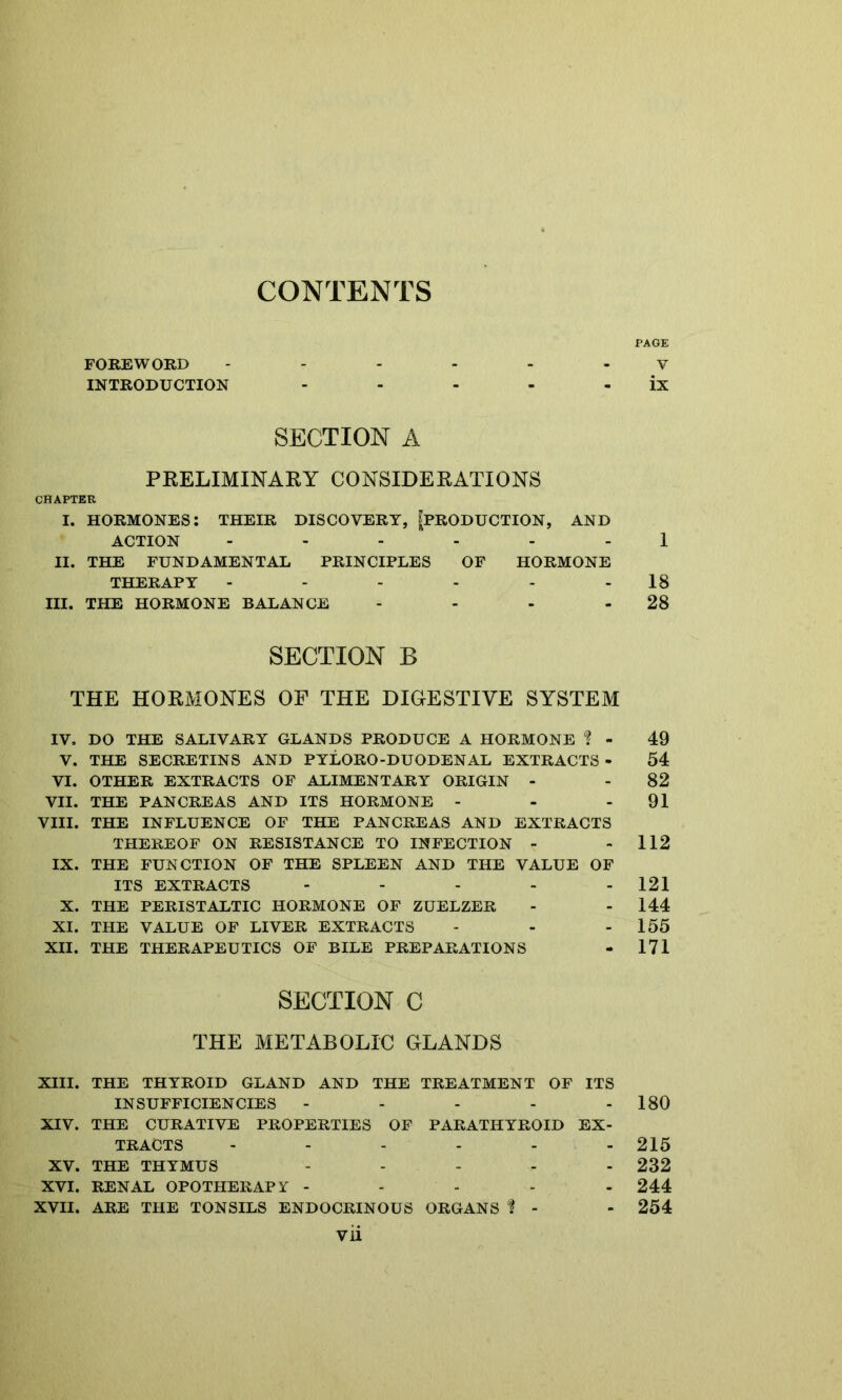 CONTENTS PAGE FOREWORD ------ V INTRODUCTION - - - - - ix SECTION A PRELIMINARY CONSIDERATIONS CHAPTER I. HORMONES: THEIR DISCOVERT, ^PRODUCTION, AND ACTION ------ 1 II. THE FUNDAMENTAL PRINCIPLES OF HORMONE THERAPY - - - - - - 18 III. THE HORMONE BALANCE - - - 28 SECTION B THE HORMONES OF THE DIGESTIVE SYSTEM IV, DO THE SALIVARY GLANDS PRODUCE A HORMONE % - 49 V. THE SECRETINS AND PYLORO-DUODENAL EXTRACTS - 54 VI. OTHER EXTRACTS OF ALIMENTARY ORIGIN - - 82 VII. THE PANCREAS AND ITS HORMONE - - - 91 VIII. THE INFLUENCE OF THE PANCREAS AND EXTRACTS THEREOF ON RESISTANCE TO INFECTION - - 112 IX. THE FUNCTION OF THE SPLEEN AND THE VALUE OF ITS EXTRACTS - - - - - 121 X. THE PERISTALTIC HORMONE OF ZUELZER - - 144 XI. THE VALUE OF LIVER EXTRACTS - - - 155 XII. THE THERAPEUTICS OF BILE PREPARATIONS - 171 SECTION C THE METABOLIC GLANDS XIII. THE THYROID GLAND AND THE TREATMENT OF ITS INSUFFICIENCIES - - - - - 180 XIV. THE CURATIVE PROPERTIES OF PARATHYROID EX- TRACTS ...... 215 XV. THE THYMUS ..... 232 XVI. RENAL OPOTHERAPY ----- 244 XVII. ARE THE TONSILS ENDOCRINOUS ORGANS i - - 254