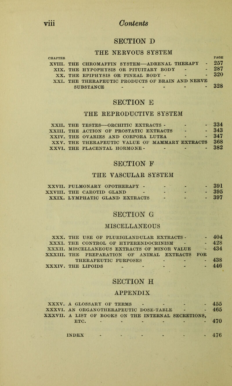 CHAPTER XVIII. XIX. XX. XXI. XXII. XXIII. XXIV. XXV. XXVI. XXVII. XXVIII. XXIX. XXX. XXXI. XXXII. XXXIII. XXXIV. XXXV. XXXVI. XXXVII. SECTION D THE NERVOUS SYSTEM THE CHROMAFFIN SYSTEM—ADRENAL THERAPY - THE HYPOPHYSIS OR PITUITARY BODY THE EPIPHYSIS OR PINEAL BODY - THE THERAPEUTIC PRODUCTS OF BRAIN AND NERVE SUBSTANCE - SECTION E THE REPRODUCTIVE SYSTEM THE TESTES—ORCHITIC EXTRACTS - THE ACTION OF PROSTATIC EXTRACTS THE OVARIES AND CORPORA LUTEA THE THERAPEUTIC VALUE OF MAMMARY EXTRACTS THE PLACENTAL HORMONE- SECTION F THE VASCULAR SYSTEM PULMONARY OPOTHERAPY - THE CAROTID GLAND - LYMPHATIC GLAND EXTRACTS SECTION G MISCELLANEOUS THE USE OF PLURIGLANDULAR EXTRACTS - THE CONTROL OF HYPERENDOCRINISM MISCELLANEOUS EXTRACTS OF MINOR VALUE THE PREPARATION OF ANIMAL EXTRACTS FOR THERAPEUTIC PURPOSES THE LIPOIDS ..... SECTION H APPENDIX A GLOSSARY OF TERMS - AN ORGANOTHERAPEUTIC DOSE-TABLE A LIST OF BOOKS ON THE INTERNAL SECRETIONS, ETC. ...... PAGE 257 287 320 328 334 343 347 368 382 391 395 397 404 428 434 438 446 455 465 470 INDEX 476