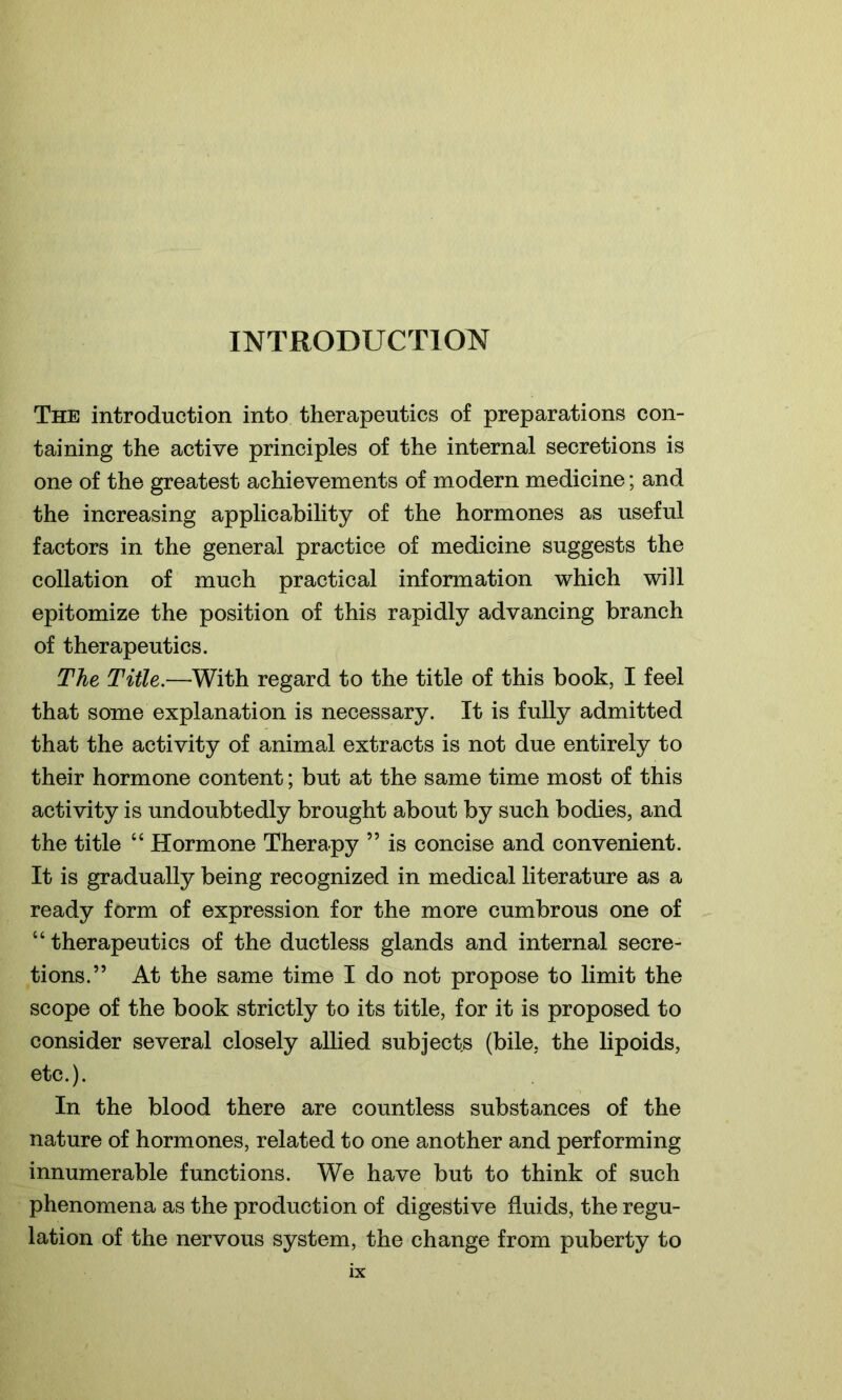 INTRODUCTION The introduction into therapeutics of preparations con- taining the active principles of the internal secretions is one of the greatest achievements of modern medicine; and the increasing applicability of the hormones as useful factors in the general practice of medicine suggests the collation of much practical information which will epitomize the position of this rapidly advancing branch of therapeutics. The Title.—With regard to the title of this book, I feel that some explanation is necessary. It is fully admitted that the activity of animal extracts is not due entirely to their hormone content; but at the same time most of this activity is undoubtedly brought about by such bodies, and the title “ Hormone Therapy ” is concise and convenient. It is gradually being recognized in medical literature as a ready form of expression for the more cumbrous one of “ therapeutics of the ductless glands and internal secre- tions.” At the same time I do not propose to limit the scope of the book strictly to its title, for it is proposed to consider several closely allied subjects (bile, the lipoids, etc.). In the blood there are countless substances of the nature of hormones, related to one another and performing innumerable functions. We have but to think of such phenomena as the production of digestive fluids, the regu- lation of the nervous system, the change from puberty to