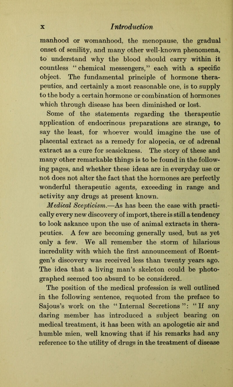 manhood or womanhood, the menopause, the gradual onset of senility, and many other well-known phenomena, to understand why the blood should carry within it countless “chemical messengers,” each with a specific object. The fundamental principle of hormone thera- peutics, and certainly a most reasonable one, is to supply to the body a certain hormone or combination of hormones which through disease has been diminished or lost. Some of the statements regarding the therapeutic application of endocrinous preparations are strange, to say the least, for whoever would imagine the use of placental extract as a remedy for alopecia, or of adrenal extract as a cure for seasickness. The story of these and many other remarkable things is to be found in the follow- ing pages, and whether these ideas are in everyday use or not does not alter the fact that the hormones are perfectly wonderful therapeutic agents, exceeding in range and activity any drugs at present known. Medical Scepticism.—As has been the case with practi- cally every new discovery of import, there is still a tendency to look askance upon the use of animal extracts in thera- peutics. A few are becoming generally used, but as yet only a few. We all remember the storm of hilarious incredulity with which the first announcement of Roent- gen’s discovery was received less than twenty years ago. The idea that a living man’s skeleton could be photo- graphed seemed too absurd to be considered. The position of the medical profession is well outlined in the following sentence, requoted from the preface to Sajous’s work on the “Internal Secretions”: “If any daring member has introduced a subject bearing on medical treatment, it has been with an apologetic air and humble mien, well knowing that if his remarks had any reference to the utility of drugs in the treatment of disease