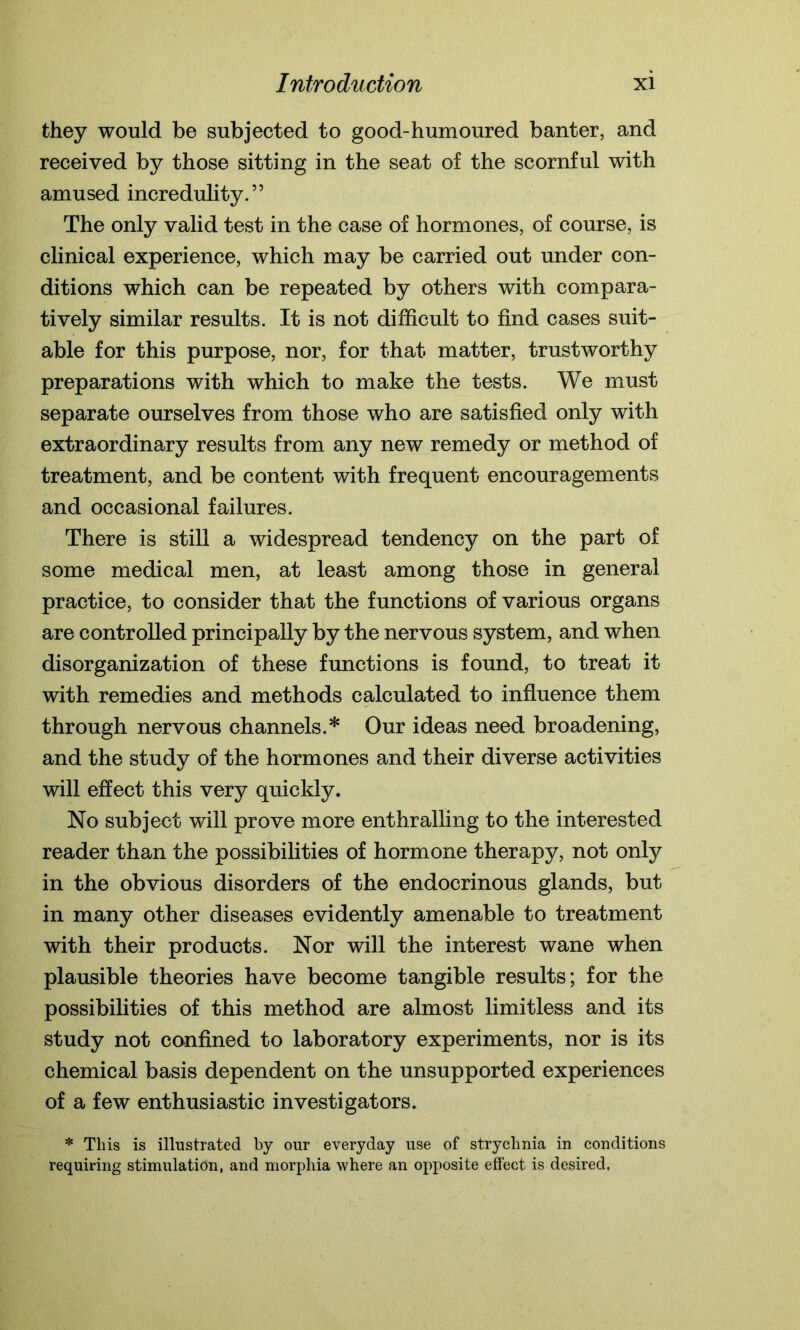 they would be subjected to good-humoured banter, and received by those sitting in the seat of the scornful with amused incredulity.” The only valid test in the case of hormones, of course, is clinical experience, which may be carried out under con- ditions which can be repeated by others with compara- tively similar results. It is not difficult to find cases suit- able for this purpose, nor, for that matter, trustworthy preparations with which to make the tests. We must separate ourselves from those who are satisfied only with extraordinary results from any new remedy or method of treatment, and be content with frequent encouragements and occasional failures. There is still a widespread tendency on the part of some medical men, at least among those in general practice, to consider that the functions of various organs are controlled principally by the nervous system, and when disorganization of these functions is found, to treat it with remedies and methods calculated to influence them through nervous channels.* Our ideas need broadening, and the study of the hormones and their diverse activities will effect this very quickly. No subject will prove more enthralling to the interested reader than the possibilities of hormone therapy, not only in the obvious disorders of the endocrinous glands, but in many other diseases evidently amenable to treatment with their products. Nor will the interest wane when plausible theories have become tangible results; for the possibilities of this method are almost limitless and its study not confined to laboratory experiments, nor is its chemical basis dependent on the unsupported experiences of a few enthusiastic investigators. * This is illustrated by our everyday use of strychnia in conditions requiring stimulation, and morphia where an opposite effect is desired.