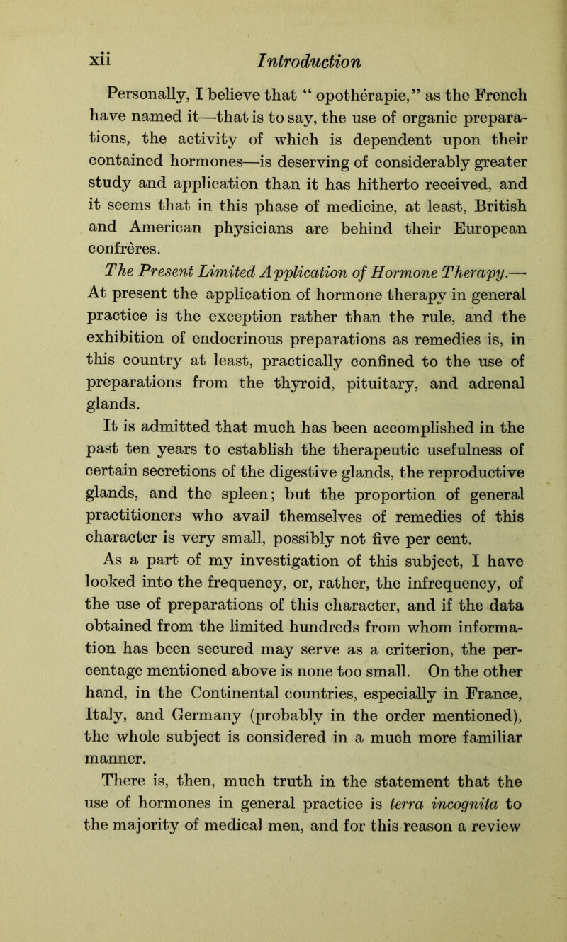 Personally, I believe that “ opotherapie, ” as the French have named it—that is to say, the use of organic prepara- tions, the activity of which is dependent upon their contained hormones—is deserving of considerably greater study and application than it has hitherto received, and it seems that in this phase of medicine, at least, British and American physicians are behind their European confreres. The Present Limited Application of Hormone Therapy.— At present the application of hormone therapy in general practice is the exception rather than the rule, and the exhibition of endocrinous preparations as remedies is, in this country at least, practically confined to the use of preparations from the thyroid, pituitary, and adrenal glands. It is admitted that much has been accomplished in the past ten years to establish the therapeutic usefulness of certain secretions of the digestive glands, the reproductive glands, and the spleen; but the proportion of general practitioners who avail themselves of remedies of this character is very small, possibly not five per cent. As a part of my investigation of this subject, I have looked into the frequency, or, rather, the infrequency, of the use of preparations of this character, and if the data obtained from the limited hundreds from whom informa- tion has been secured may serve as a criterion, the per- centage mentioned above is none too small. On the other hand, in the Continental countries, especially in France, Italy, and Germany (probably in the order mentioned), the whole subject is considered in a much more familiar manner. There is, then, much truth in the statement that the use of hormones in general practice is terra incognita to the majority of medical men, and for this reason a review