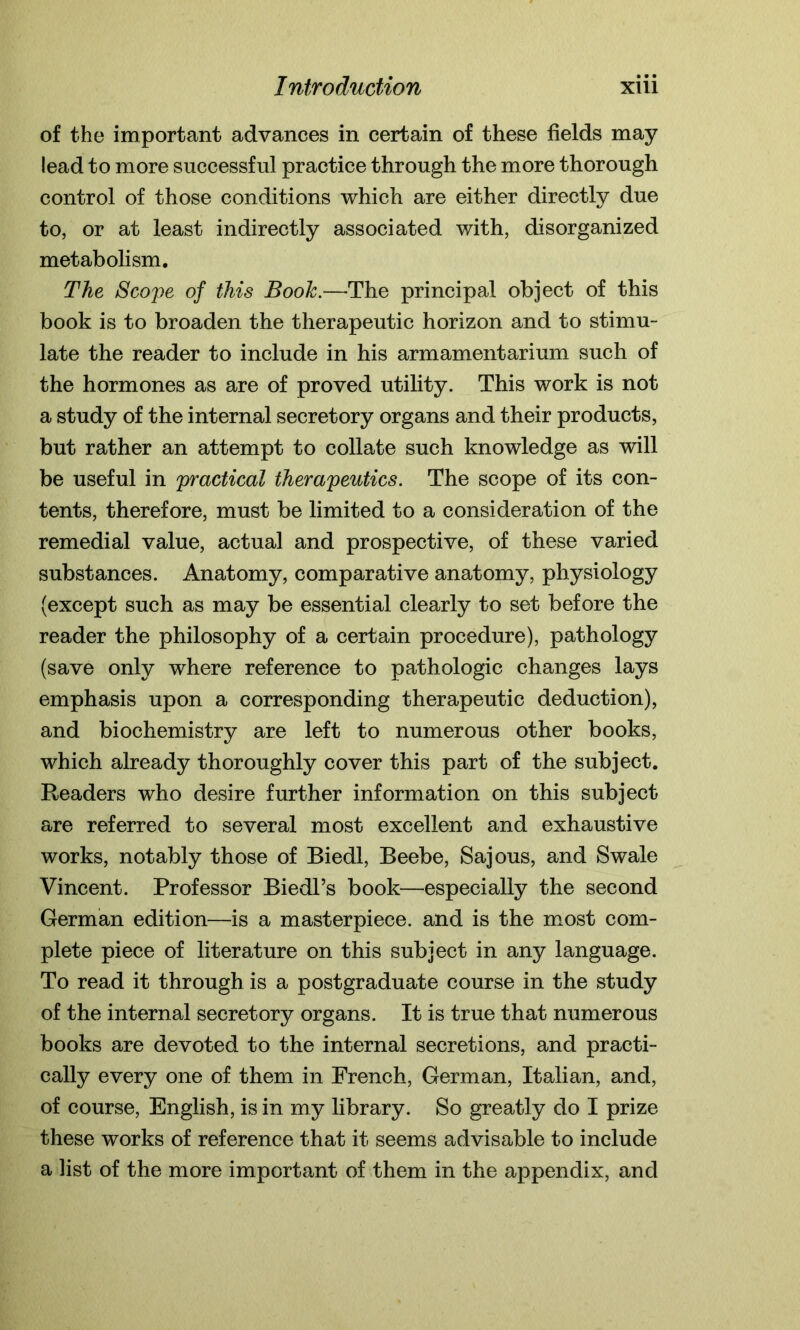 of the important advances in certain of these fields may lead to more successful practice through the more thorough control of those conditions which are either directly due to, or at least indirectly associated with, disorganized metabolism. The Scope of this Book.—The principal object of this book is to broaden the therapeutic horizon and to stimu- late the reader to include in his armamentarium such of the hormones as are of proved utility. This work is not a study of the internal secretory organs and their products, but rather an attempt to collate such knowledge as will be useful in practical therapeutics. The scope of its con- tents, therefore, must be limited to a consideration of the remedial value, actual and prospective, of these varied substances. Anatomy, comparative anatomy, physiology (except such as may be essential clearly to set before the reader the philosophy of a certain procedure), pathology (save only where reference to pathologic changes lays emphasis upon a corresponding therapeutic deduction), and biochemistry are left to numerous other books, which already thoroughly cover this part of the subject. Readers who desire further information on this subject are referred to several most excellent and exhaustive works, notably those of Biedl, Beebe, Sajous, and Swale Vincent. Professor Biedl’s book—especially the second German edition—is a masterpiece, and is the most com- plete piece of literature on this subject in any language. To read it through is a postgraduate course in the study of the internal secretory organs. It is true that numerous books are devoted to the internal secretions, and practi- cally every one of them in French, German, Italian, and, of course, English, is in my library. So greatly do I prize these works of reference that it seems advisable to include a list of the more important of them in the appendix, and