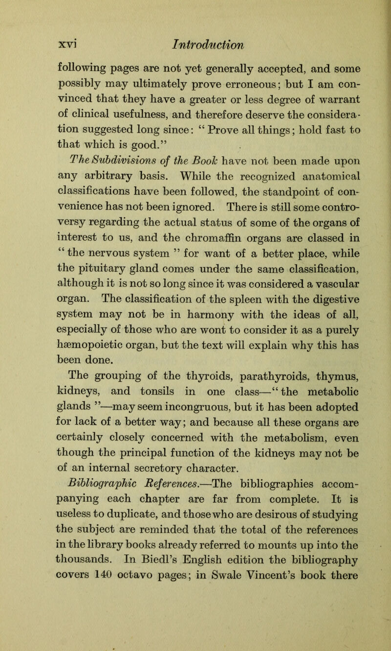 following pages are not yet generally accepted, and some possibly may ultimately prove erroneous; but I am con- vinced that they have a greater or less degree of warrant of clinical usefulness, and therefore deserve the considera- tion suggested long since: “ Prove all things; hold fast to that which is good.” The Subdivisions of the Booh have not been made upon any arbitrary basis. While the recognized anatomical classifications have been followed, the standpoint of con- venience has not been ignored. There is still some contro- versy regarding the actual status of some of the organs of interest to us, and the chromaffin organs are classed in “ the nervous system ” for want of a better place, while the pituitary gland comes under the same classification, although it is not so long since it was considered a vascular organ. The classification of the spleen with the digestive system may not be in harmony with the ideas of all, especially of those who are wont to consider it as a purely hsemopoietic organ, but the text will explain why this has been done. The grouping of the thyroids, parathyroids, thymus, kidneys, and tonsils in one class—“ the metabolic glands ”—may seem incongruous, but it has been adopted for lack of a better way; and because all these organs are certainly closely concerned with the metabolism, even though the principal function of the kidneys may not be of an internal secretory character. Bibliographic References.—The bibliographies accom- panying each chapter are far from complete. It is useless to duplicate, and those who are desirous of studying the subject are reminded that the total of the references in the library books already referred to mounts up into the thousands. In Biedl’s English edition the bibliography covers 140 octavo pages; in Swale Vincent’s book there