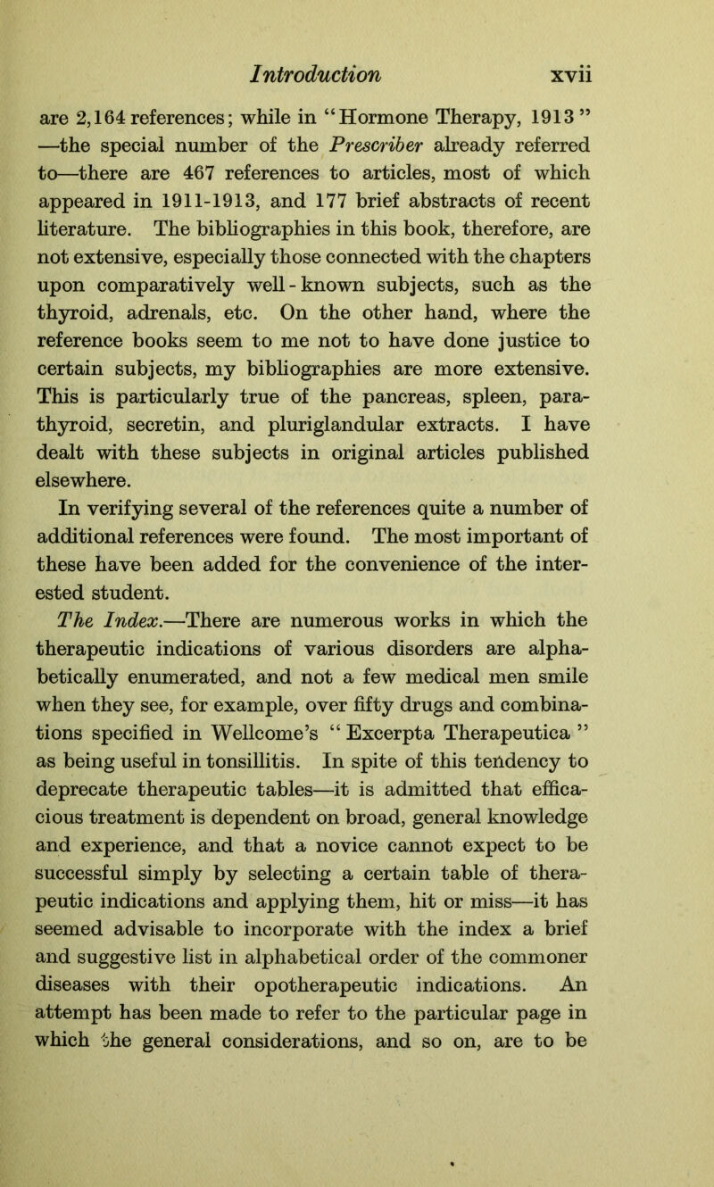 are 2,164references; while in “Hormone Therapy, 1913” —the special number of the Prescriber already referred to—there are 467 references to articles, most of which appeared in 1911-1913, and 177 brief abstracts of recent literature. The bibliographies in this book, therefore, are not extensive, especially those connected with the chapters upon comparatively well-known subjects, such as the thyroid, adrenals, etc. On the other hand, where the reference books seem to me not to have done justice to certain subjects, my bibliographies are more extensive. This is particularly true of the pancreas, spleen, para- thyroid, secretin, and pluriglandular extracts. I have dealt with these subjects in original articles published elsewhere. In verifying several of the references quite a number of additional references were found. The most important of these have been added for the convenience of the inter- ested student. The Index.—There are numerous works in which the therapeutic indications of various disorders are alpha- betically enumerated, and not a few medical men smile when they see, for example, over fifty drugs and combina- tions specified in Wellcome’s “ Excerpta Therapeutica ” as being useful in tonsillitis. In spite of this tendency to deprecate therapeutic tables—it is admitted that effica- cious treatment is dependent on broad, general knowledge and experience, and that a novice cannot expect to be successful simply by selecting a certain table of thera- peutic indications and applying them, hit or miss—it has seemed advisable to incorporate with the index a brief and suggestive list in alphabetical order of the commoner diseases with their opotherapeutic indications. An attempt has been made to refer to the particular page in which the general considerations, and so on, are to be