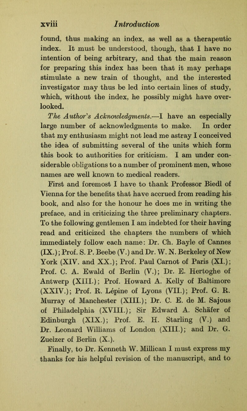 found, thus making an index, as well as a therapeutic index. It must be understood, though, that I have no intention of being arbitrary, and that the main reason for preparing this index has been that it may perhaps stimulate a new train of thought, and the interested investigator may thus be led into certain lines of study, which, without the index, he possibly might have over- looked. The Author's Acknowledgments.—I have an especially large number of acknowledgments to make. In order that my enthusiasm might not lead me astray I conceived the idea of submitting several of the units which form this book to authorities for criticism. I am under con- siderable obligations to a number of prominent men, whose names are well known to medical readers. First and foremost I have to thank Professor Biedl of Vienna for the benefits that have accrued from reading his book, and also for the honour he does me in writing the preface, and in criticizing the three preliminary chapters. To the following gentlemen I am indebted for their having read and criticized the chapters the numbers of which immediately follow each name: Dr. Ch. Bayle of Cannes (IX.); Prof. S. P. Beebe (V.) and Dr. W. N. Berkeley of New York (XIV. and XX.); Prof. Paul Carnot of Paris (XL); Prof. C. A. Ewald of Berlin (V.); Dr. E. Hertoghe of Antwerp (XIII.): Prof. Howard A. Kelly of Baltimore (XXIV.); Prof. R. Lepine of Lyons (VII.); Prof. G. R. Murray of Manchester (XIII.); Dr. C. E. de M. Sajous of Philadelphia (XVIII.); Sir Edward A. Schafer of Edinburgh (XIX.); Prof. E. H. Starling (V.) and Dr. Leonard Williams of London (XIII.); and Dr. G. Zuelzer of Berlin (X.). Finally, to Dr. Kenneth W. Millican I must express my thanks for his helpful revision of the manuscript, and to