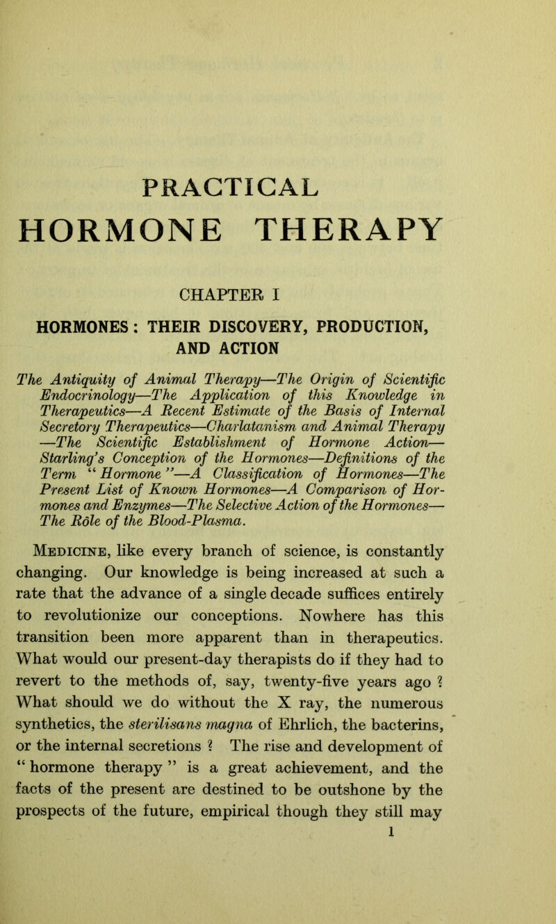 PRACTICAL HORMONE THERAPY CHAPTER I HORMONES : THEIR DISCOVERY, PRODUCTION, AND ACTION The Antiquity of Animal Therapy—The Origin of Scientific Endocrinology—The Application of this Knowledge in Therapeutics—A Recent Estimate of the Basis of Internal Secretory Therapeutics—Charlatanism and Animal Therapy —The Scientific Establishment of Hormone Action— Starling's Conception of the Hormones—Definitions of the Term “ Hormone ”—A Classification of Hormones—The Present List of Known Hormones—A Comparison of Hor- mones and Enzymes—The Selective Action of the Hormones— The Role of the Blood-Plasma. Medicine, like every branch of science, is constantly changing. Our knowledge is being increased at such a rate that the advance of a single decade suffices entirely to revolutionize our conceptions. Nowhere has this transition been more apparent than in therapeutics. What would our present-day therapists do if they had to revert to the methods of, say, twenty-five years ago ? What should we do without the X ray, the numerous synthetics, the sterilisans magna of Ehrlich, the bacterins, or the internal secretions ? The rise and development of “ hormone therapy ” is a great achievement, and the facts of the present are destined to be outshone by the prospects of the future, empirical though they still may