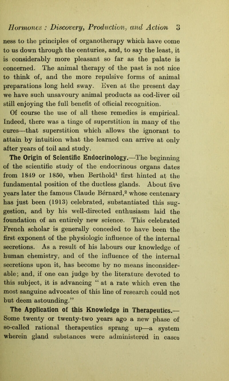 ness to the principles of organotherapy which have come to us down through the centuries, and, to say the least, it is considerably more pleasant so far as the palate is concerned. The animal therapy of the past is not nice to think of, and the more repulsive forms of animal preparations long held sway. Even at the present day we have such unsavoury animal products as cod-liver oil still enjoying the full benefit of official recognition. Of course the use of all these remedies is empirical. Indeed, there was a tinge of superstition in many of the cures—that superstition which allows the ignorant to attain by intuition what the learned can arrive at only after years of toil and study. The Origin of Scientific Endocrinology.—The beginning of the scientific study of the endocrinous organs dates from 1849 or 1850, when Berth old1 first hinted at the fundamental position of the ductless glands. About five years later the famous Claude Bernard,2 whose centenary has just been (1913) celebrated, substantiated this sug- gestion, and by his well-directed enthusiasm laid the foundation of an entirely new science. This celebrated French scholar is generally conceded to have been the first exponent of the physiologic influence of the internal secretions. As a result of his labours our knowledge of human chemistry, and of the influence of the internal secretions upon it, has become by no means inconsider- able; and, if one can judge by the literature devoted to this subject, it is advancing “at a rate which even the most sanguine advocates of this line of research could not but deem astounding.” The Application of this Knowledge in Therapeutics.— Some twenty or twenty-two years ago a new phase of so-called rational therapeutics sprang up—a system wherein gland substances were administered in cases
