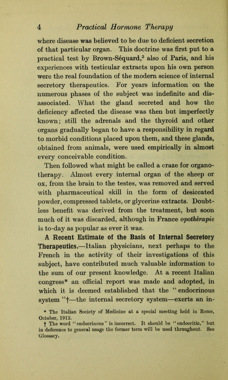 where disease was believed to be due to deficient secretion of that particular organ. This doctrine was first put to a practical test by Brown-Sequard,3 also of Paris, and his experiences with testicular extracts upon his own person were the real foundation of the modern science of internal secretory therapeutics. For years information on the numerous phases of the subject was indefinite and dis- associated. What the gland secreted and how the deficiency affected the disease was then but imperfectly known; still the adrenals and the thyroid and other organs gradually began to have a responsibility in regard to morbid conditions placed upon them, and these glands, obtained from animals, were used empirically in almost every conceivable condition. Then followed what might be called a craze for organo- therapy. Almost every internal organ of the sheep or ox, from the brain to the testes, was removed and served with pharmaceutical skill in the form of desiccated powder, compressed tablets, or glycerine extracts. Doubt- less benefit was derived from the treatment, but soon much of it was discarded, although in France opotherapie is to-day as popular as ever it was. A Recent Estimate of the Basis of Internal Secretory Therapeutics.—Italian physicians, next perhaps to the French in the activity of their investigations of this subject, have contributed much valuable information to the sum of our present knowledge. At a recent Italian congress* an official report was made and adopted, in which it is deemed established that the “ endocrinous system ”f—the internal secretory system—exerts an in- * The Italian Society of Medicine at a special meeting held in Rome, October, 1912. f The word “endocrinous” is incorrect. It should be “endocritic,” but in deference to general usage the former term will be used throughout. See Glossary.