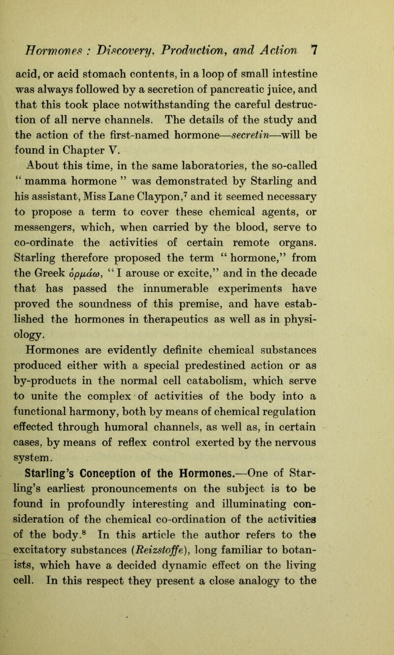 acid, or acid stomach contents, in a loop of small intestine was always followed by a secretion of pancreatic juice, and that this took place notwithstanding the careful destruc- tion of all nerve channels. The details of the study and the action of the first-named hormone—secretin—will be found in Chapter V. About this time, in the same laboratories, the so-called “ mamma hormone ” was demonstrated by Starling and his assistant, Miss Lane Claypon,7 and it seemed necessary to propose a term to cover these chemical agents, or messengers, which, when carried by the blood, serve to co-ordinate the activities of certain remote organs. Starling therefore proposed the term “ hormone,” from the Greek opfiaw, “I arouse or excite,” and in the decade that has passed the innumerable experiments have proved the soundness of this premise, and have estab- lished the hormones in therapeutics as well as in physi- ology. Hormones are evidently definite chemical substances produced either with a special predestined action or as by-products in the normal cell catabolism, which serve to unite the complex of activities of the body into a functional harmony, both by means of chemical regulation effected through humoral channels, as well as, in certain cases, by means of reflex control exerted by the nervous system. Starling's Conception of the Hormones.—One of Star- ling’s earliest pronouncements on the subject is to be found in profoundly interesting and illuminating con- sideration of the chemical co-ordination of the activities of the body.8 In this article the author refers to the excitatory substances (Reizstoffe), long familiar to botan- ists, which have a decided dynamic effect on the living cell. In this respect they present a close analogy to the