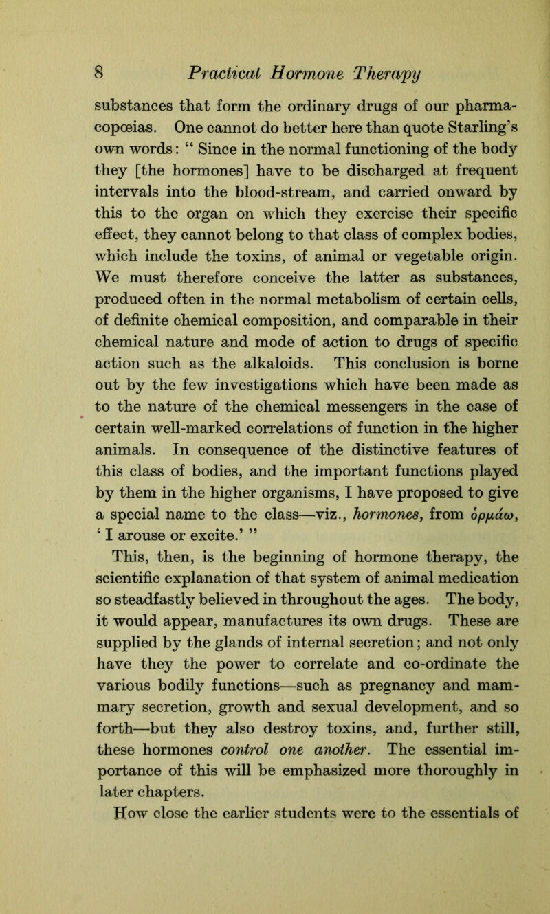 substances that form the ordinary drugs of our pharma- copoeias. One cannot do better here than quote Starling’s own words: “ Since in the normal functioning of the body they [the hormones] have to be discharged at frequent intervals into the blood-stream, and carried onward by this to the organ on which they exercise their specific effect, they cannot belong to that class of complex bodies, which include the toxins, of animal or vegetable origin. We must therefore conceive the latter as substances, produced often in the normal metabolism of certain cells, of definite chemical composition, and comparable in their chemical nature and mode of action to drugs of specific action such as the alkaloids. This conclusion is borne out by the few investigations which have been made as to the nature of the chemical messengers in the case of certain well-marked correlations of function in the higher animals. In consequence of the distinctive features of this class of bodies, and the important functions played by them in the higher organisms, I have proposed to give a special name to the class—viz., hormones, from opfAcico, 6 I arouse or excite.’ ” This, then, is the beginning of hormone therapy, the scientific explanation of that system of animal medication so steadfastly believed in throughout the ages. The body, it would appear, manufactures its own drugs. These are supplied by the glands of internal secretion; and not only have they the power to correlate and co-ordinate the various bodily functions—such as pregnancy and mam- mary secretion, growth and sexual development, and so forth—but they also destroy toxins, and, further still, these hormones control one another. The essential im- portance of this will be emphasized more thoroughly in later chapters. How close the earlier students were to the essentials of