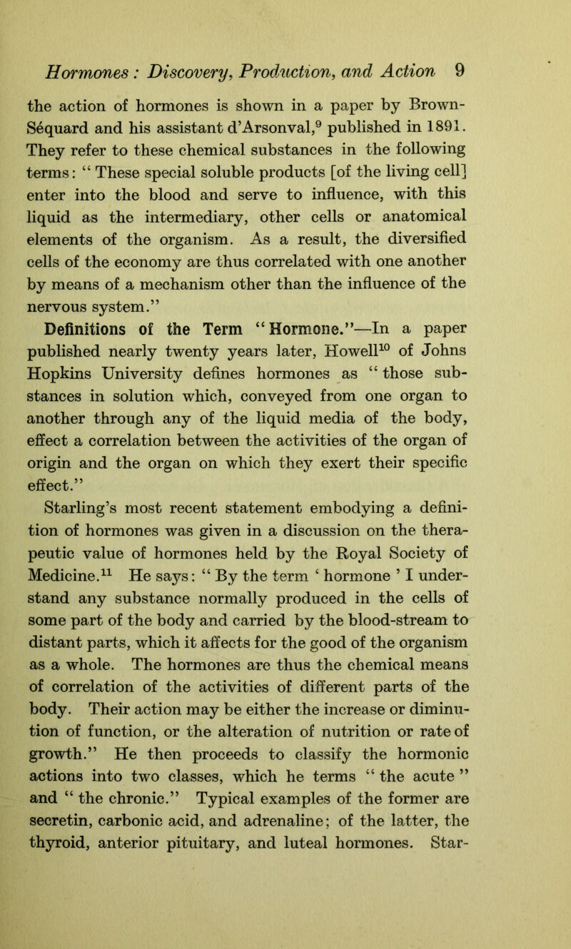 the action of hormones is shown in a paper by Brown- Sequard and his assistant d’Arsonval,9 published in 1891. They refer to these chemical substances in the following terms: “ These special soluble products [of the living cell] enter into the blood and serve to influence, with this liquid as the intermediary, other cells or anatomical elements of the organism. As a result, the diversified cells of the economy are thus correlated with one another by means of a mechanism other than the influence of the nervous system.” Definitions of the Term “Hormone.”—In a paper published nearly twenty years later, Howell10 of Johns Hopkins University defines hormones as “ those sub- stances in solution which, conveyed from one organ to another through any of the liquid media of the body, effect a correlation between the activities of the organ of origin and the organ on which they exert their specific effect.” Starling’s most recent statement embodying a defini- tion of hormones was given in a discussion on the thera- peutic value of hormones held by the Royal Society of Medicine.11 He says: “ By the term ‘ hormone 51 under- stand any substance normally produced in the cells of some part of the body and carried by the blood-stream to distant parts, which it affects for the good of the organism as a whole. The hormones are thus the chemical means of correlation of the activities of different parts of the body. Their action may be either the increase or diminu- tion of function, or the alteration of nutrition or rate of growth.” He then proceeds to classify the hormonic actions into two classes, which he terms “ the acute ” and “ the chronic.” Typical examples of the former are secretin, carbonic acid, and adrenaline; of the latter, the thyroid, anterior pituitary, and luteal hormones. Star-