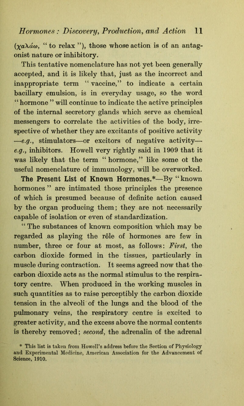 {XaXdco, “ to relax ”), those whose action is of an antag- onist nature or inhibitory. This tentative nomenclature has not yet been generally accepted, and it is likely that, just as the incorrect and inappropriate term “ vaccine,” to indicate a certain bacillary emulsion, is in everyday usage, so the word “ hormone ” will continue to indicate the active principles of the internal secretory glands which serve as chemical messengers to correlate the activities of the body, irre- spective of whether they are excitants of positive activity —e.g., stimulators—or excitors of negative activity—■ e.g., inhibitors. Howell very rightly said in 1909 that it was likely that the term “ hormone,” like some ot the useful nomenclature of immunology, will be overworked. The Present List of Known Hormones.*—By “known hormones ” are intimated those principles the presence of which is presumed because of definite action caused by the organ producing them; they are not necessarily capable of isolation or even of standardization. “ The substances of known composition which may be regarded as playing the role of hormones are few in number, three or four at most, as follows: First, the carbon dioxide formed in the tissues, particularly in muscle during contraction. It seems agreed now that the carbon dioxide acts as the normal stimulus to the respira- tory centre. When produced in the working muscles in such quantities as to raise perceptibly the carbon dioxide tension in the alveoli of the lungs and the blood of the pulmonary veins, the respiratory centre is excited to greater activity, and the excess above the normal contents is thereby removed; second, the adrenalin of the adrenal * This list is taken from Howell’s address before the Section of Physiology and Experimental Medicine, American Association for the Advancement of Science, 1910.