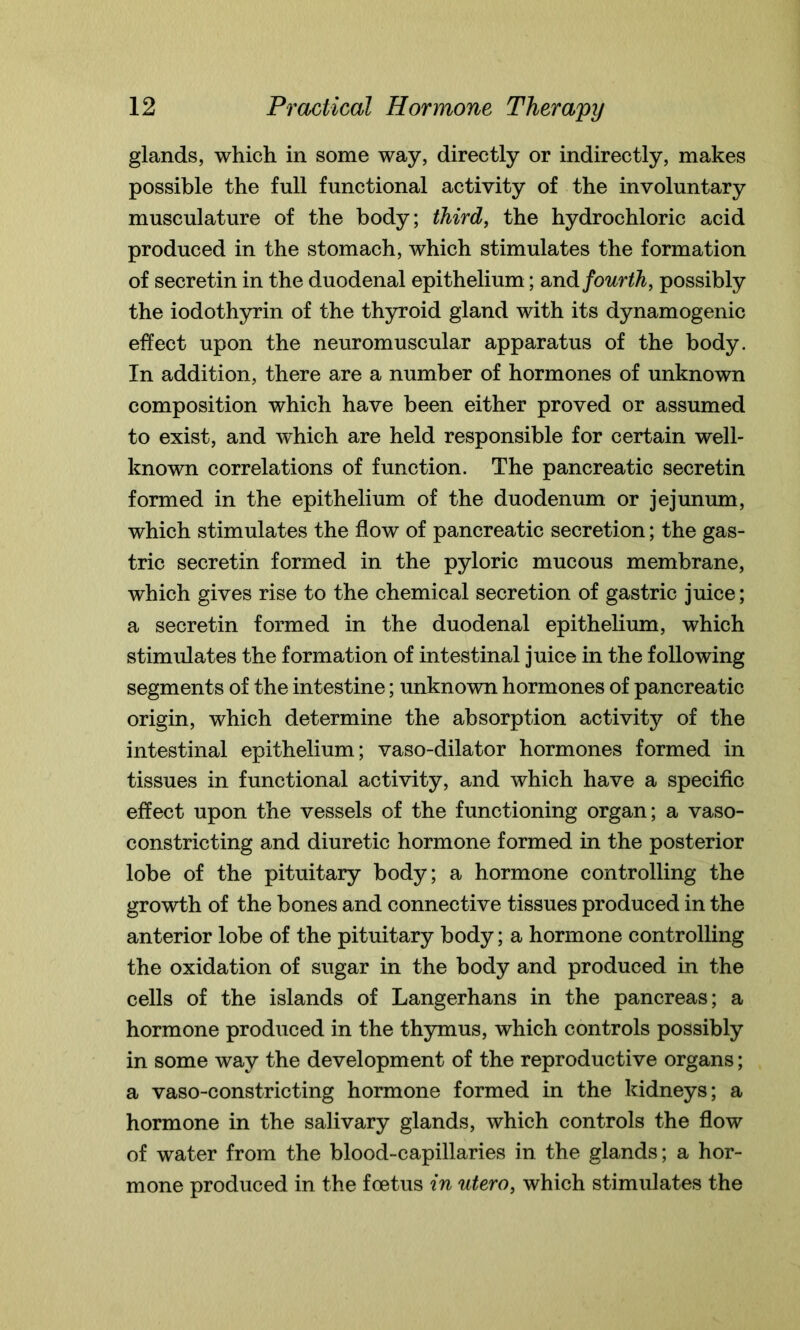 glands, which in some way, directly or indirectly, makes possible the full functional activity of the involuntary musculature of the body; third, the hydrochloric acid produced in the stomach, which stimulates the formation of secretin in the duodenal epithelium; and fourth, possibly the iodothyrin of the thyroid gland with its dynamogenic effect upon the neuromuscular apparatus of the body. In addition, there are a number of hormones of unknown composition which have been either proved or assumed to exist, and which are held responsible for certain well- known correlations of function. The pancreatic secretin formed in the epithelium of the duodenum or jejunum, which stimulates the flow of pancreatic secretion; the gas- tric secretin formed in the pyloric mucous membrane, which gives rise to the chemical secretion of gastric juice; a secretin formed in the duodenal epithelium, which stimulates the formation of intestinal juice in the following segments of the intestine; unknown hormones of pancreatic origin, which determine the absorption activity of the intestinal epithelium; vaso-dilator hormones formed in tissues in functional activity, and which have a specific effect upon the vessels of the functioning organ; a vaso- constricting and diuretic hormone formed in the posterior lobe of the pituitary body; a hormone controlling the growth of the bones and connective tissues produced in the anterior lobe of the pituitary body; a hormone controlling the oxidation of sugar in the body and produced in the cells of the islands of Langerhans in the pancreas; a hormone produced in the thymus, which controls possibly in some way the development of the reproductive organs; a vaso-constricting hormone formed in the kidneys; a hormone in the salivary glands, which controls the flow of water from the blood-capillaries in the glands; a hor- mone produced in the foetus in utero, which stimulates the