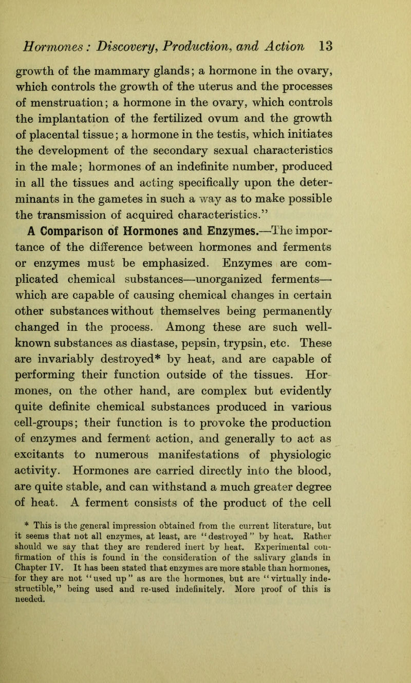 growth of the mammary glands; a hormone in the ovary, which controls the growth of the uterus and the processes of menstruation; a hormone in the ovary, which controls the implantation of the fertilized ovum and the growth of placental tissue; a hormone in the testis, which initiates the development of the secondary sexual characteristics in the male; hormones of an indefinite number, produced in all the tissues and acting specifically upon the deter- minants in the gametes in such a way as to make possible the transmission of acquired characteristics.” A Comparison of Hormones and Enzymes.—The impor- tance of the difference between hormones and ferments or enzymes must be emphasized. Enzymes are com- plicated chemical substances—unorganized ferments— which are capable of causing chemical changes in certain other substances without themselves being permanently changed in the process. Among these are such well- known substances as diastase, pepsin, trypsin, etc. These are invariably destroyed* by heat, and are capable of performing their function outside of the tissues. Hor mones, on the other hand, are complex but evidently quite definite chemical substances produced in various cell-groups; their function is to provoke the production of enzymes and ferment action, and generally to act as excitants to numerous manifestations of physiologic activity. Hormones are carried directly into the blood, are quite stable, and can withstand a much greater degree of heat. A ferment consists of the product of the cell * This is the general impression obtained from the current literature, but it seems that not all enzymes, at least, are “destroyed” by heat. Rather should we say that they are rendered inert by heat. Experimental con- firmation of this is found in the consideration of the salivary glands in Chapter IV. It has been stated that enzymes are more stable than hormones, for they are not “used up” as are the hormones, but are “virtually inde- structible,” being used and re-used indefinitely. More proof of this is needed.