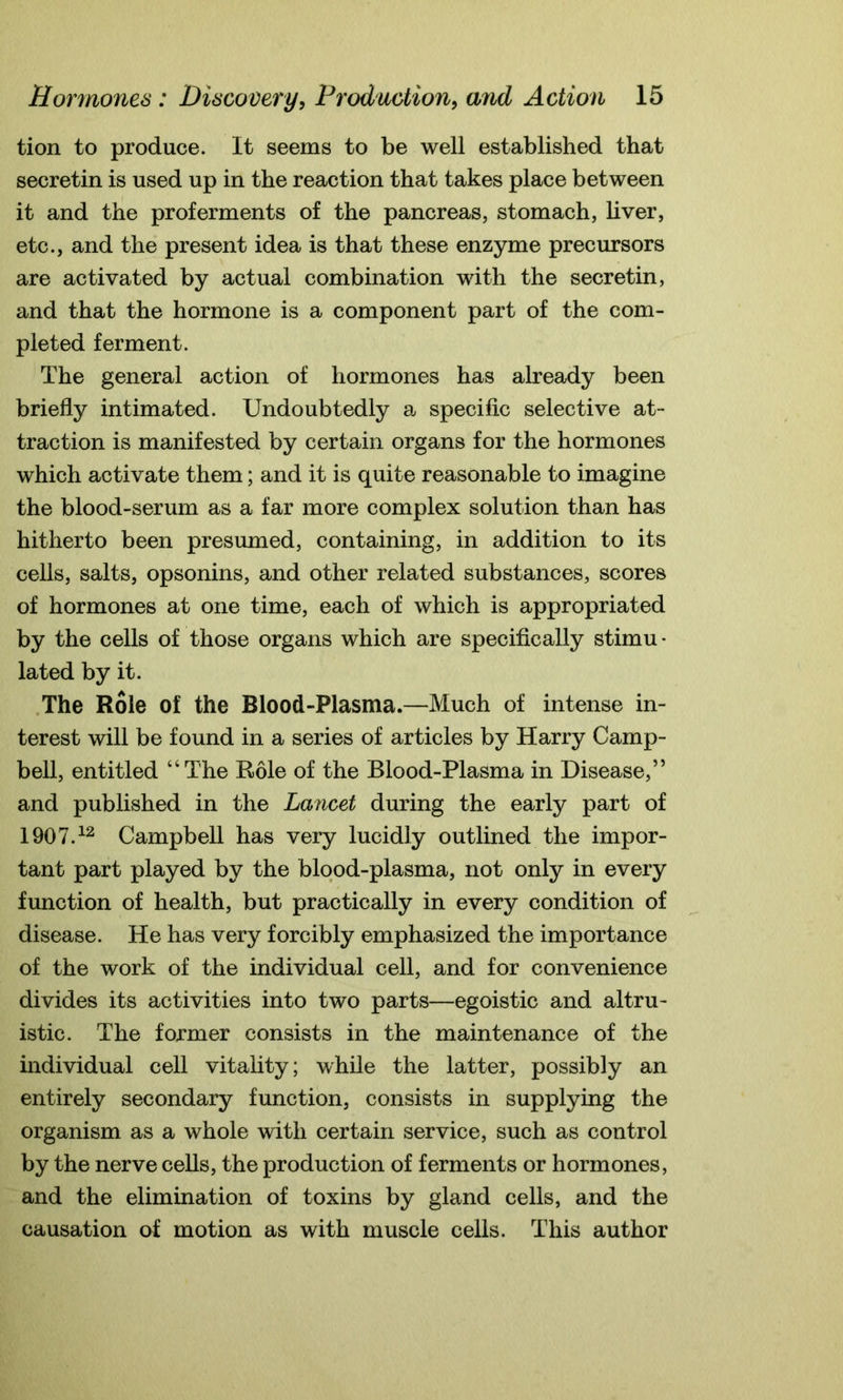 tion to produce. It seems to be well established that secretin is used up in the reaction that takes place between it and the proferments of the pancreas, stomach, liver, etc., and the present idea is that these enzyme precursors are activated by actual combination with the secretin, and that the hormone is a component part of the com- pleted ferment. The general action of hormones has already been briefly intimated. Undoubtedly a specific selective at- traction is manifested by certain organs for the hormones which activate them; and it is quite reasonable to imagine the blood-serum as a far more complex solution than has hitherto been presumed, containing, in addition to its cells, salts, opsonins, and other related substances, scores of hormones at one time, each of which is appropriated by the cells of those organs which are specifically stimu- lated by it. The Role of the Blood-Plasma.—Much of intense in- terest will be found in a series of articles by Harry Camp- bell, entitled “The Role of the Blood-Plasma in Disease,” and published in the Lancet during the early part of 1907.12 Campbell has very lucidly outlined the impor- tant part played by the blood-plasma, not only in every function of health, but practically in every condition of disease. He has very forcibly emphasized the importance of the work of the individual cell, and for convenience divides its activities into two parts—egoistic and altru- istic. The former consists in the maintenance of the individual cell vitality; while the latter, possibly an entirely secondary function, consists in supplying the organism as a whole with certain service, such as control by the nerve cells, the production of ferments or hormones, and the elimination of toxins by gland cells, and the causation of motion as with muscle cells. This author