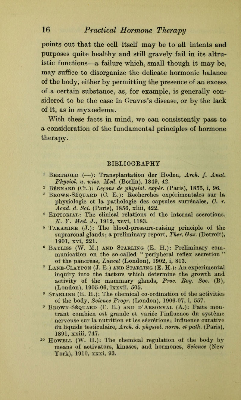 points out that the cell itself may be to all intents and purposes quite healthy and still gravely fail in its altru- istic functions—a failure which, small though it may be, may suffice to disorganize the delicate hormonic balance of the body, either by permitting the presence of an excess of a certain substance, as, for example, is generally con- sidered to be the case in Graves’s disease, or by the lack of it, as in myxoedema. With these facts in mind, we can consistently pass to a consideration of the fundamental principles of hormone therapy. BIBLIOGRAPHY 1 Berthold (—): Transplantation der Hoden, Arch. f. Anat. Physiol, u. wiss. Med. (Berlin), 1849, 42. 2 Bernard (Cl.): Legons de physiol, exper. (Paris), 1855, i, 96. 3 Brown-Sequard (C. E.): Recherches experimentales sur la physiologie et la pathologie des capsules surr^nales, G. r. Acad. d. Sci. (Paris), 1856, xliii, 422. 4 Editorial*. The clinical relations of the internal secretions, N. Y. Med. J., 1912, xcvi, 1183. 6 Takamine (J.): The blood-pressure-raising principle of the suprarenal glands; a preliminary report, Ther. Gas. (Detroit), 1901, xvi, 221. 6 Bayliss (W. M.) and Starling (E. H.): Preliminary com- munication on the so-called “ peripheral reflex secretion ” of the pancreas, Lancet (London), 1902, i, 813. 7 Lane-Claypon (J. E.) and Starling (E. H.): An experimental inquiry into the factors which determine the growth and activity of the mammary glands, Proc. Boy. Soc. (B), (London), 1905-06, lxxvii, 505. 8 Starling (E. H.): The chemical co-ordination of the activities of the body, Science Progr. (London), 1906-07, i, 557. 0 Brown-Stquard (C. E.) and d’Arsonval (A.): Faits mou- trant combien est grande et variee l’influence du syst&mc nerveuse sur la nutrition et les sdciAtions; Influence curative du liquide testiculaire. Arch. d. physiol, norm, etpath. (Paris), 1891, xxiii, 747. 10 Howell (W. H.): The chemical regulation of the body by means of activators, kinases, and hormones, Science (New York), 1910, xxxi, 93.