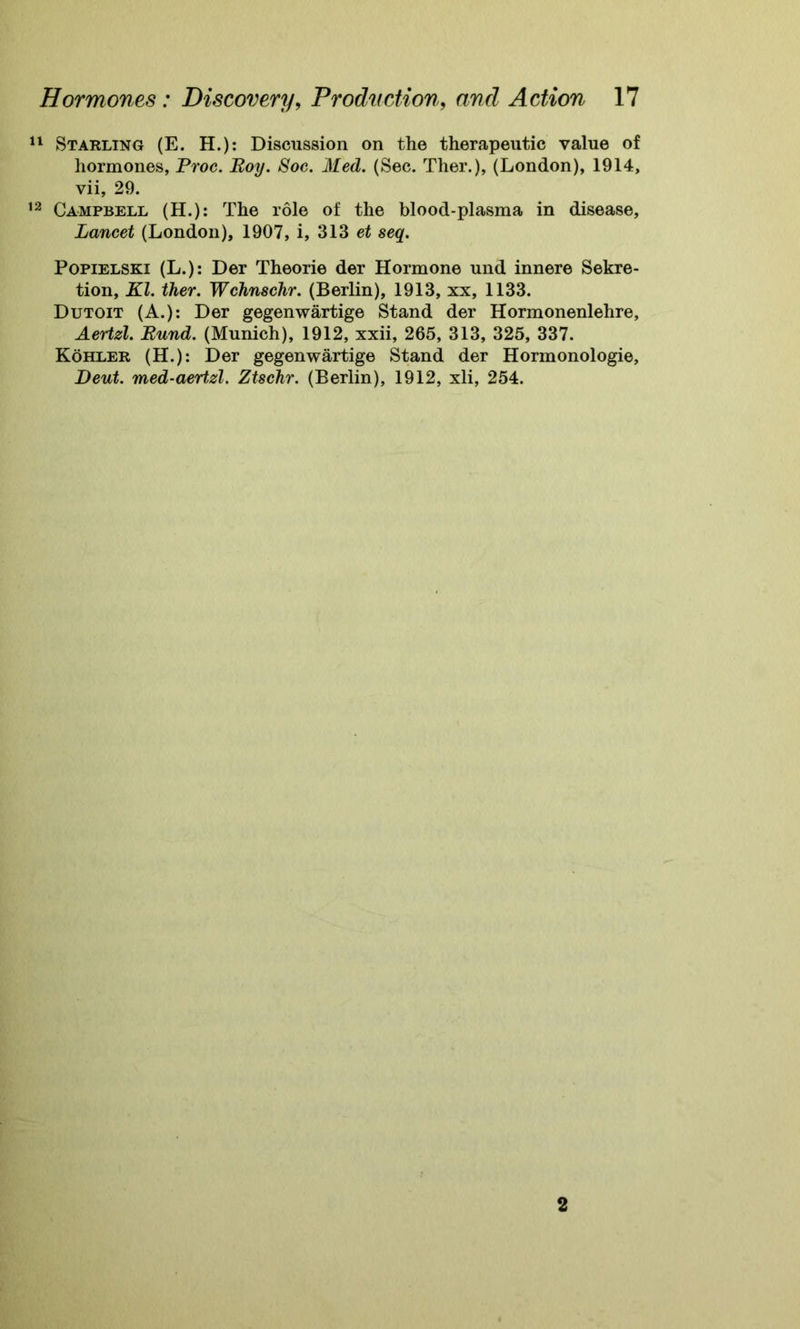 11 Starling (E. H.): Discussion on the therapeutic value of hormones, Proc. Boy. Soc. Med. (Sec. Ther.), (London), 1914, vii, 29. 12 Campbell (H.): The role of the blood-plasma in disease, Lancet (London), 1907, i, 313 et seq. Popielski (L.): Der Theorie der Hormone und innere Sekre- tion, Kl. ther. Wchnschr. (Berlin), 1913, xx, 1133. Dutoit (A.): Der gegenwartige Stand der Hormonenlehre, Aertzl. Bund. (Munich), 1912, xxii, 265, 313, 325, 337. Kohler (H.): Der gegenwartige Stand der Hormonologie, Deut. med-aertzl. Ztschr. (Berlin), 1912, xli, 254.