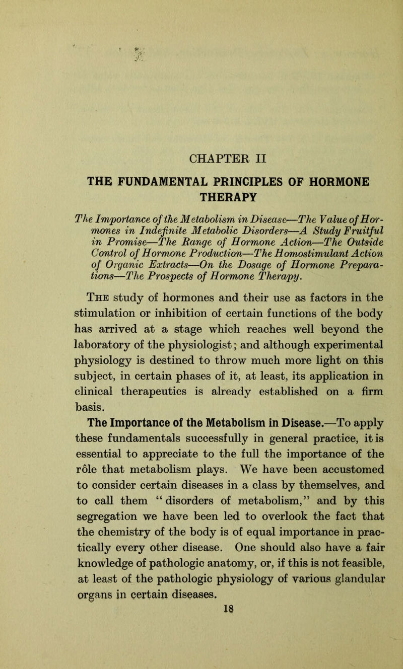 CHAPTER II THE FUNDAMENTAL PRINCIPLES OF HORMONE THERAPY The Importance of the Metabolism in Disease—The Value of Hor- mones in Indefinite Metabolic Disorders—A Study Fruitful in Promise—The Range of Hormone Action—The Outside Control of Hormone Production—The Homostimulant Action of Organic Extracts—On the Dosage of Hormone Prepara- tions—The Prospects of Hormone Therapy. The study of hormones and their use as factors in the stimulation or inhibition of certain functions of the body has arrived at a stage which reaches well beyond the laboratory of the physiologist; and although experimental physiology is destined to throw much more light on this subject, in certain phases of it, at least, its application in clinical therapeutics is already established on a firm basis. The Importance of the Metabolism in Disease.—To apply these fundamentals successfully in general practice, it is essential to appreciate to the full the importance of the role that metabolism plays. We have been accustomed to consider certain diseases in a class by themselves, and to call them “disorders of metabolism,” and by this segregation we have been led to overlook the fact that the chemistry of the body is of equal importance in prac- tically every other disease. One should also have a fair knowledge of pathologic anatomy, or, if this is not feasible, at least of the pathologic physiology of various glandular organs in certain diseases.