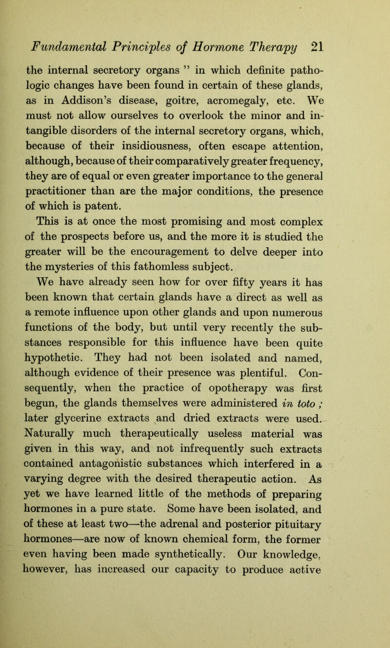 the internal secretory organs ” in which definite patho- logic changes have been found in certain of these glands, as in Addison’s disease, goitre, acromegaly, etc. We must not allow ourselves to overlook the minor and in- tangible disorders of the internal secretory organs, which, because of their insidiousness, often escape attention, although, because of their comparatively greater frequency, they are of equal or even greater importance to the general practitioner than are the major conditions, the presence of which is patent. This is at once the most promising and most complex of the prospects before us, and the more it is studied the greater will be the encouragement to delve deeper into the mysteries of this fathomless subject. We have already seen how for over fifty years it has been known that certain glands have a direct as well as a remote influence upon other glands and upon numerous functions of the body, but until very recently the sub- stances responsible for this influence have been quite hypothetic. They had not been isolated and named, although evidence of their presence was plentiful. Con- sequently, when the practice of opotherapy was first begun, the glands themselves were administered in toto ; later glycerine extracts and dried extracts were used. Naturally much therapeutically useless material was given in this way, and not infrequently such extracts contained antagonistic substances which interfered in a varying degree with the desired therapeutic action. As yet we have learned little of the methods of preparing hormones in a pure state. Some have been isolated, and of these at least two—-the adrenal and posterior pituitary hormones—are now of known chemical form, the former even having been made synthetically. Our knowledge, however, has increased our capacity to produce active