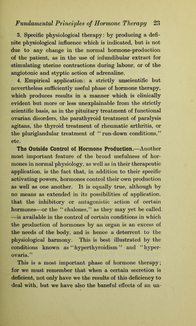 3. Specific physiological therapy: by producing a defi- nite physiological influence which is indicated, but is not due to any change in the normal hormone-production of the patient, as in the use of infundibular extract for stimulating uterine contractions during labour, or of the angiotonic and styptic action of adrenaline. 4. Empirical application: a strictly unscientific but nevertheless sufficiently useful phase of hormone therapy, which produces results in a manner which is clinically evident but more or less unexplainable from the strictly scientific basis, as in the pituitary treatment of functional ovarian disorders, the parathyroid treatment of paralysis agitans, the thyroid treatment of rheumatic arthritis, or the pluriglandular treatment of “run-down conditions,” etc. The Outside Control of Hormone Production.—Another most important feature of the broad usefulness of hor- mones in normal physiology, as well as in their therapeutic application, is the fact that, in addition to their specific activating powers, hormones control their own production as well as one another. It is equally true, although by no means as extended in its possibilities of application, that the inhibitory or antagonistic action of certain hormones—or the “ chalones,” as they may yet be called —is available in the control of certain conditions in which the production of hormones by an organ is an excess of the needs of the body, and is hence a deterrent to the physiological harmony. This is best illustrated by the conditions known as “ hyperthyroidism ” and “hyper- ovaria.” This is a most important phase of hormone therapy; for we must remember that when a certain secretion is deficient, not only have we the results of this deficiency to deal with, but we have also the baneful effects of an un-