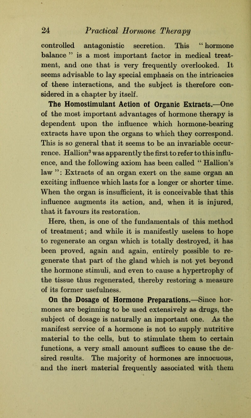 controlled antagonistic secretion. This “ hormone balance ” is a most important factor in medical treat- ment, and one that is very frequently overlooked. It seems advisable to lay special emphasis on the intricacies of these interactions, and the subject is therefore con- sidered in a chapter by itself. The Homostimulant Action of Organic Extracts.—One of the most important advantages of hormone therapy is dependent upon the influence which hormone-bearing extracts have upon the organs to which they correspond. This is so general that it seems to be an invariable occur- rence. Hallion3 was apparently the first to refer to this influ- ence, and the following axiom has been called “ Hallion’s law 55: Extracts of an organ exert on the same organ an exciting influence which lasts for a longer or shorter time. When the organ is insufficient, it is conceivable that this influence augments its action, and, when it is injured, that it favours its restoration. Here, then, is one of the fundamentals of this method of treatment; and while it is manifestly useless to hope to regenerate an organ which is totally destroyed, it has been proved, again and again, entirely possible to re- generate that part of the gland which is not yet beyond the hormone stimuli, and even to cause a hypertrophy of the tissue thus regenerated, thereby restoring a measure of its former usefulness. On the Dosage of Hormone Preparations.—Since hor- mones are beginning to be used extensively as drugs, the subject of dosage is naturally an important one. As the manifest service of a hormone is not to supply nutritive material to the cells, but to stimulate them to certain functions, a very small amount suffices to cause the de- sired results. The majority of hormones are innocuous, and the inert material frequently associated with them