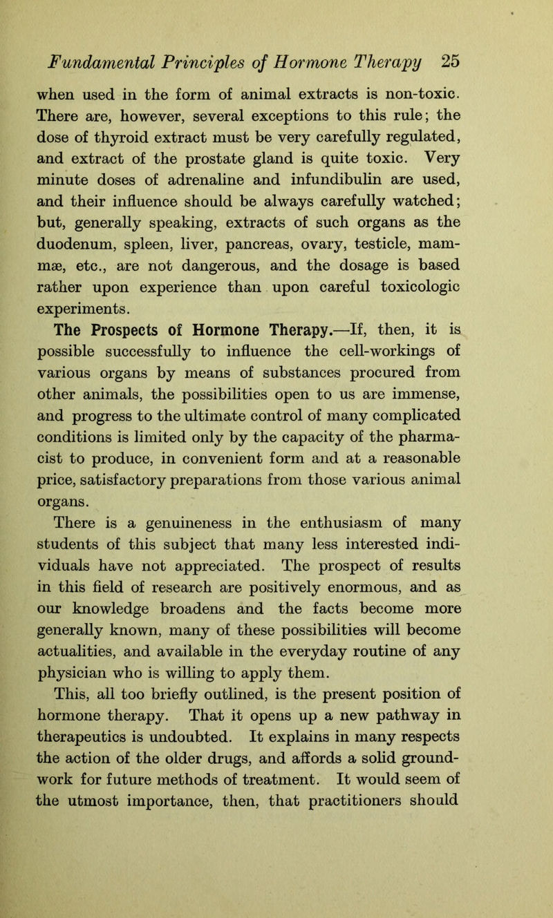 when used in the form of animal extracts is non-toxic. There are, however, several exceptions to this rule; the dose of thyroid extract must be very carefully regulated, and extract of the prostate gland is quite toxic. Very minute doses of adrenaline and infundibulin are used, and their influence should be always carefully watched; but, generally speaking, extracts of such organs as the duodenum, spleen, liver, pancreas, ovary, testicle, mam- mae, etc., are not dangerous, and the dosage is based rather upon experience than upon careful toxicologic experiments. The Prospects of Hormone Therapy.—If, then, it is possible successfully to influence the cell-workings of various organs by means of substances procured from other animals, the possibilities open to us are immense, and progress to the ultimate control of many complicated conditions is limited only by the capacity of the pharma- cist to produce, in convenient form and at a reasonable price, satisfactory preparations from those various animal organs. There is a genuineness in the enthusiasm of many students of this subject that many less interested indi- viduals have not appreciated. The prospect of results in this field of research are positively enormous, and as our knowledge broadens and the facts become more generally known, many of these possibilities will become actualities, and available in the everyday routine of any physician who is willing to apply them. This, all too briefly outlined, is the present position of hormone therapy. That it opens up a new pathway in therapeutics is undoubted. It explains in many respects the action of the older drugs, and affords a solid ground- work for future methods of treatment. It would seem of the utmost importance, then, that practitioners should